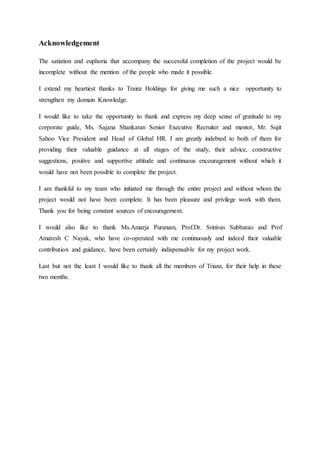 Acknowledgement
The satiation and euphoria that accompany the successful completion of the project would be
incomplete without the mention of the people who made it possible.
I extend my heartiest thanks to Trainz Holdings for giving me such a nice opportunity to
strengthen my domain Knowledge.
I would like to take the opportunity to thank and express my deep sense of gratitude to my
corporate guide, Ms. Sajana Shankaran Senior Executive Recruiter and mentor, Mr. Sujit
Sahoo Vice President and Head of Global HR. I am greatly indebted to both of them for
providing their valuable guidance at all stages of the study, their advice, constructive
suggestions, positive and supportive attitude and continuous encouragement without which it
would have not been possible to complete the project.
I am thankful to my team who initiated me through the entire project and without whom the
project would not have been complete. It has been pleasure and privilege work with them.
Thank you for being constant sources of encouragement.
I would also like to thank Ms.Amarja Puranam, Prof.Dr. Srinivas Subbarao and Prof
Amaresh C Nayak, who have co-operated with me continuously and indeed their valuable
contribution and guidance, have been certainly indispensable for my project work.
Last but not the least I would like to thank all the members of Trianz, for their help in these
two months.
 