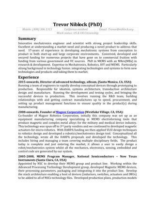 Trevor Niblock (PhD)
Mobile: (408) 306 1315 California resident Email: Trevor@niblock.org
Work status: US & UK Citizenship
Summary
Innovative mechatronics engineer and scientist with strong project leadership skills.
Excellent at understanding a market need and producing a novel product to address that
need. 17-years of experience in developing mechatronic systems from conception to
product in both start-up and large corporate environments. Conceived, developed and
secured funding for numerous projects that have gone on to commercial fruition with
funding from various government and VC sources. PhD in MEMS with an MRes(MBa) in
research & development. Expertise in Mechatronics, Robotics, IOT and MEMS. Particularly
strong background in technology fusion: integrating technologies and systems to form new
technologies and products and taking them to market.
Experience
2015-onwards, Director of advanced technology, uBeam, (Santa Monica, CA, USA):
Running a team of engineers to rapidly develop conceptual devices through prototyping to
production. Responsible for ideation, systems architecture, transduction architecture
design and manufacture. Running the development and testing cycles, and bringing the
successful devices to production. This involves running the R&D team, building
relationships with and getting contract manufactures up to speed, procurement, and
setting up product management functions to ensure quality in the product(s) during
manufacturing.
2008-onwards, Founder of Magzor Corporation (Westlake Village, CA, USA):
Co-founder of Magzor Robotics Corporation, initially this company was set up as an
equipment manufacturing company specializing in MEMS electroforming tools that
produce magnetic and complex metal alloys for the military and medical device industry.
This technology was spun off to 3rd party vendors and we continued to developed magnetic
actuators for micro-robotics. With DARPA funding we then applied VLSI design techniques
to robotics design and developed a robotics/mechatronics design tool. Conceptualized all
the technology, wrote all the DARPA proposals and developed the technology. This
includes hiring and managing a team covering multiple disciplinary fields. The product
today is complete and just entering the market, it allows a user to easily design a
robot/mechatronics system whilst all the mechanics, electronics, sensing, embedded and
control code are generated by our system.
2005-2008, MEMS Program Manager, National Semiconductors – Now Texas
Instruments (Santa Clara, CA, USA)
Appointed by NSC to develop their MEMS group and product line. Working within the
Advanced Processing Technology Development group, developed Magnetic MEMS devices,
their processing parameters, packaging and integrating it into the product line. Develop
the stack architecture enabling a host of devices (inductors, switches, actuators and IMUs)
to be added to all of NSCs technology files. Developed production plans, production models
 