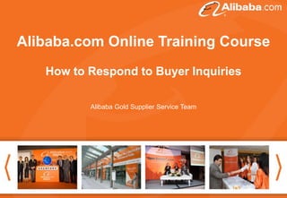 Alibaba.comThank you for attending theCourse
Good afternoon. Online Training webinar .
The topic today is “How to follow up inquiries and make
the deal”. Hope the information we share today can help
How to Respond tofor your Alibaba business.
Buyer Inquiries
you to get more inspiration
Alibaba Gold Supplier Service Team

It will start at 16:30 (Beijing Time)

Thanks again for coming!

 