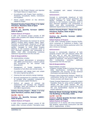 SARMAD CV Page 3
ü Report to the Project Director and Appraise
the Project Status on regular basis.
ü Co-ordination with Project Team members –
Architects, Consultants, Clients, Contractors
and Suppliers.
ü Advise project director on key decisions
related to Project
Mesaieed Housing Project-Phase 2 for Qatar
Petroleum, Mesaieed, State of Qatar
Dec’ 08 – Mar’12
Position- Sr. Quantity Surveyor (QREIC-
State of Qatar)
Salient feature of Project:
A USD 1.9b township project consists of 500
duplex villas complete with related infrastructure.
Achievement :
Assigned to administrate the Contract for all the
QREIC’s Projects within Dukhan region, Qatar.
Succeed in contractually closed-out of various
assigned Contracts with mutual agreement with
parties; managed to finish these Projects
adhering to the Contracts constraints which in
term executed significant cost components to
QREIC, even after incorporating numerous
additional requirements from the end-user.
Role & Responsibility:
My responsibilities includes:
ü Lead Contract Administrator in accordance
with QREIC and End-User’s / Client’s policies
and procedures for the Dukhan area
development.
ü Management of Tender negotiation &
Evaluation of bid offers and contract award.
ü Co-ordination with design team and initiate
the value engineering options.
ü Chairing the cost control & change meetings
ü Business development for subsidiary company
to compete other subsidiary companies of
parent company (Qatar Petroleum).
ü Perform all aspects of contract risk
assessments and develops risk mitigation
strategies, plans and solutions in alignment
with SBU’s requirements.
Dukhan Housing Project – Phase 7 to 8 for
Qatar Petroleum, Dukhan, State of Qatar
Dec’08 – Mar’11
Position- Sr. Quantity Surveyor (QREIC-
State Of Qatar)
Salient feature of Project:
A USD 275m township project, consist of 100
duplex villas / primary schools / Recreation clubs
etc. completed with related infrastructure
refurbishment.
Achievement :
Succeed in contractually closed-out of both
assigned projects with mutual agreement with
parties; managed to finish these Projects
adhering to the Contracts constraints which in
term executed significant cost components to
QREIC, even after incorporating numerous
additional requirements from the end-user.
Dukhan Housing Project – Phase 9 for Qatar
Petroleum, Dukhan, State of Qatar
Jun’09 – Mar’10
Position- Sr. Quantity Surveyor (QREIC-
State Of Qatar)
Salient feature of Project:
A USD 165m Township project Housing Facility,
which comprised of Traditional & Modern Type
Villas and Apartment Blocks positioned within the
plot in three (3) Packages.
Achievement :
Succeed in contractually closed-out of both
assigned projects with zero disputes either with
the end user or with the Contractor’s or
Consultants, adhering to the Contracts constraints
leading to significant cost saving to QREIC, even
after incorporating numerous additional
requirements from the end-user.
Role & Responsibility:
Responsibilities includes:
üPrepare/ Compile Tender & Contract Documents
BOQ, Specifications, Verifications of the
completeness and accuracy of the technical
information and administer the tender.
üPrepare Value Engineering Analysis / Report by
coordinating (during the second stage of the
Tender process) with design team.
üAssist Proposal Department in preparing project
Feasibility Study by using correct judgment to
identify the best value solution. We got
significant savings without compromising any of
the core functionalities required to deliver
project objectives.
National Stock Exchange Building (High
rise Building) at Mumbai, India
Jun’99 – Jun’ 00
Position- Project Quantity Surveyor (Gherzi
Eastern India Ltd- India)
Salient feature of Project:
Construction of 15 stories with three basements
NSC Building, approximate construction cost INR
300 Cr. (Approximate- $ 55m)
 
