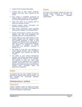 SARMAD CV Page 7
ü Prepare all Pre Contract Deliverables.
ü Compile letter of offer, tender schedules,
program and other items required by the
tender.
ü Once tender is completed incorporate all
relevant details, forward to Senior Managers
for review and approval prior to submission.
ü Liaise with client on an ongoing basis to
determine progress of tender.
ü Compile relevant tender information into
Benchmark & estimate price.
ü Make tender amendments where applicable
utilizing client feedback on submitted tender.
ü Strong communication, (written and verbal),
together with high level negotiation and
analytical skills are my fundamental forte.
ü Proven ability to work under pressure, multi-
tasking, together with the capacity to plan
and priorities workloads in order to meet
deadlines and effective time management of
work flow in order to meet tender deadlines.
The capacity to delegate to achieve
productivity and efficiency outcomes is
present in me.
ü The ability to multi task, have flexibility to
switch between tenders, work to deadlines
and delegate work activities are also my
strength.
ü The ability to work without Management
direction, use initiative and possess a positive
attitude towards teamwork is my specialty.
The capacity to train and coach other
members of the department is an expected
element of this post so too is the capacity to
develop and format procedures and work flow
systems which accurately reflect the
department’s operations.
Water
All Projects that has been handled included all
portable and irrigation water network system. He
also managed the contractual obligation
independently.
Infrastructure: utilities
Telecoms
Projects handled include all telecommunication
services relevant to the sector and managed the
Contractual obligation independently.
Waste
All Projects that handled included all waste and
drainage system (Internal & External) and
managed the Contractual obligation
independently.
 