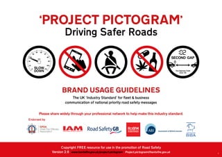 1
BRAND USAGE GUIDELINES
The UK ‘Industry Standard’ for fleet & business
communication of national priority road safety messages
‘PROJECT PICTOGRAM’
Driving Safer Roads
Please share widely through your professional network to help make this industry standard.
Endorsed by
Copyright FREE resource for use in the promotion of Road Safety
Version 2.6 www.hantsfire.gov.uk/project-pictogram Project.pictogram@hantsfire.gov.uk
 