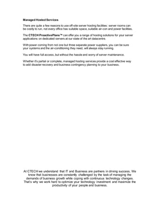 At CTECH we understand that IT and Business are partners in driving success. We
know that businesses are constantly challenged by the task of managing the
demands of business growth while coping with continuous technology changes.
That’s why we work hard to optimize your technology investment and maximize the
productivity of your people and business.
Managed Hosted Services
There are quite a few reasons to use off-site server hosting facilities: server rooms can
be costly to run, not every office has suitable space, suitable air-con and power facilities.
The CTECH ProactivePlans™ can offer you a range of hosting solutions for your server
applications on dedicated servers at our state of the art datacentre.
With power coming from not one but three separate power suppliers, you can be sure
your systems and the air-conditioning they need, will always stay running.
You will have full access, but without the hassle and worry of server maintenance.
Whether it's partial or complete, managed hosting services provide a cost effective way
to add disaster recovery and business contingency planning to your business.
 