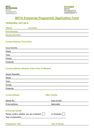 BETA Enterprise Programme Application Form
PERSONAL DETAILS
Title(s): Surname:
First Name(s):
Student Number:
Contact Address (Term time)
House Name/No.
Street
Town
County
Postcode
Contact Address (Outside of term time if different)
House Name/No.
Street
Town
County
Postcode
Contact Details Other Details
Mobile No.: Date of birth:
Email address: Nationality:
University Details
Please confirm whether you are a Student: or Graduate:
Year of graduation__________________________________________
Programme Title: Year of Study:
 