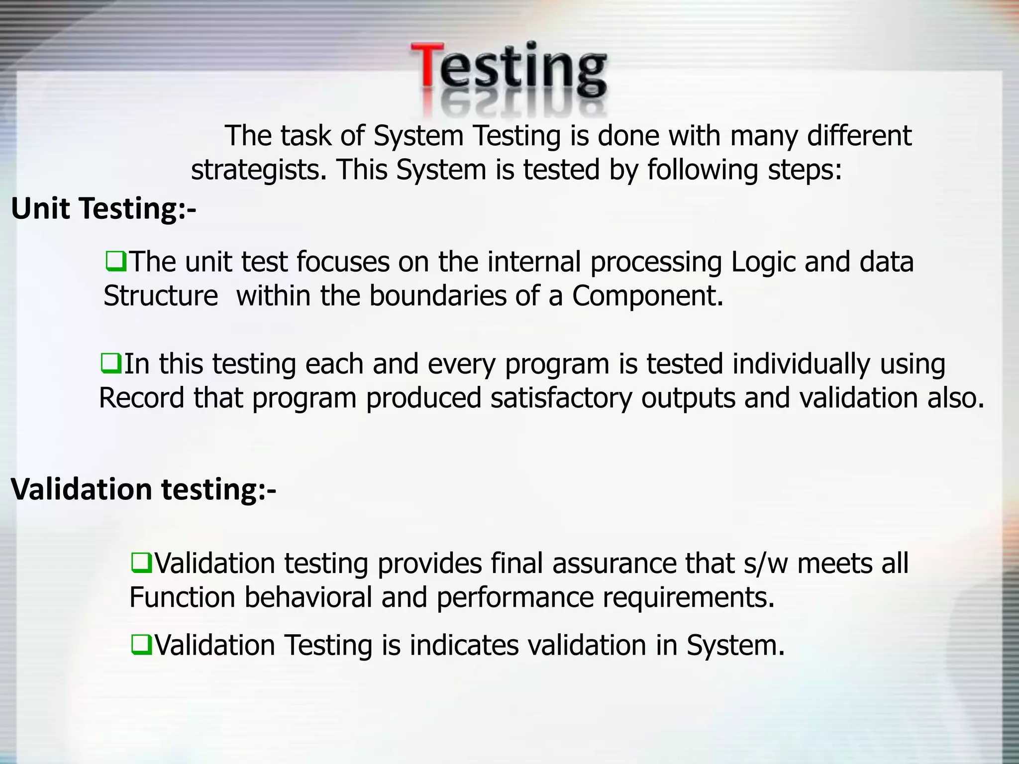 The task of System Testing is done with many different
strategists. This System is tested by following steps:
Unit Testing:-
The unit test focuses on the internal processing Logic and data
Structure within the boundaries of a Component.
In this testing each and every program is tested individually using
Record that program produced satisfactory outputs and validation also.
Validation testing:-
Validation testing provides final assurance that s/w meets all
Function behavioral and performance requirements.
Validation Testing is indicates validation in System.
 
