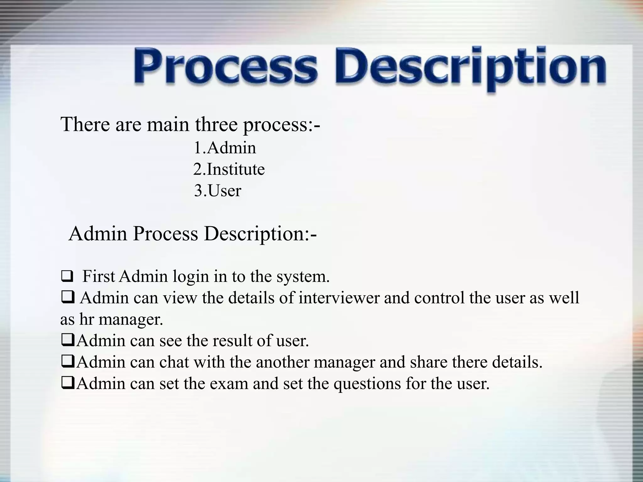 There are main three process:-
1.Admin
2.Institute
3.User
Admin Process Description:-
 First Admin login in to the system.
 Admin can view the details of interviewer and control the user as well
as hr manager.
Admin can see the result of user.
Admin can chat with the another manager and share there details.
Admin can set the exam and set the questions for the user.
 