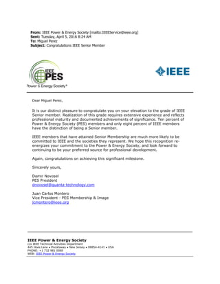 From: IEEE Power & Energy Society [mailto:IEEEService@ieee.org]
Sent: Tuesday, April 5, 2016 8:24 AM
To: Miguel Perez
Subject: Congratulations IEEE Senior Member
Dear Miguel Perez,
It is our distinct pleasure to congratulate you on your elevation to the grade of IEEE
Senior member. Realization of this grade requires extensive experience and reflects
professional maturity and documented achievements of significance. Ten percent of
Power & Energy Society (PES) members and only eight percent of IEEE members
have the distinction of being a Senior member.
IEEE members that have attained Senior Membership are much more likely to be
committed to IEEE and the societies they represent. We hope this recognition re-
energizes your commitment to the Power & Energy Society, and look forward to
continuing to be your preferred source for professional development.
Again, congratulations on achieving this significant milestone.
Sincerely yours,
Damir Novosel
PES President
dnovosel@quanta-technology.com
Juan Carlos Montero
Vice President - PES Membership & Image
jcmontero@ieee.org
IEEE Power & Energy Society
c/o IEEE Technical Activities Department
445 Hoes Lane • Piscataway • New Jersey • 08854-4141 • USA
PHONE: +1 732 981 0060
WEB: IEEE Power & Energy Society
 