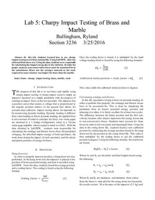Abstract—In this lab, students learned how to use charpy
impact testing to test brass andmarble. Using LabVIEW, data was
collectedfrom these test. Using the data, students were responsible
for calculating the impact energy due to the collision. In order for
proper analysis, non-conservative forces must be accounted for in
the calculations. Brass was the stronger material as the work
required to cause fracture was higher for brass than for marble.
Index Terms—charpy impact testing, brass, marble, work
I. INTRODUCTION
HE purpose of this lab is to test brass and marble using
charpy impact testing.A charpy impact testeris simply an
impactor mounted as a simple pendulum with the purpose of
creating an impact force on the test specimen. The impactor has
a position sensor that creates a voltage that is proportional to
the angular position relative to the ground that allows for
accurate data collection. Impact testing allows for materials to
be tested using dynamic loading. Dynamic loading is different
from static loading in that in dynamic loading, the applied force
is not constant. In order to calculate the force, two strain gages
are mounted in a ½ bridge configuration wired to a Tacuna
strain gage amplifier whose output is wired to a DAC. With the
data obtained in LabVIEW, students were responsible for
calculating the windage and friction losses from the pendulum
swinging, the absorbed impact energy of both specimens, the
work done during the impact of each specimen, and the elastic
and plastic portions of energy for brass.
II. PROCEDURE
Hang down test
In order to properly measure position, a hang down test was
performed. In the hang down test,the impactor is placed at the
position of lowest potential energy and data is recorded using
LabVIEW. From the data, students found the average position
and a scaling factor. The scaling is found using the following
formula.
𝑆𝑐𝑎𝑙𝑖𝑛𝑔 𝑓𝑎𝑐𝑡𝑜𝑟 =
360
𝑉𝑠𝑒𝑛𝑠𝑜𝑟
(1)
Once the scaling factor is found, it is multiplied by the tared
voltage reading which is found by using the following formulas:
∆𝑉𝑔 =
𝑉𝑎𝑚𝑝
1100
(2)
𝐶𝑎𝑙𝑖𝑏𝑟𝑎𝑡𝑒𝑑 𝑖𝑛𝑖𝑡𝑖𝑎𝑙 𝑝𝑜𝑠𝑖𝑡𝑖𝑜𝑛 = 𝑆𝑐𝑎𝑙𝑒 𝑓𝑎𝑐𝑡𝑜𝑟 ∗ ∆𝑉𝑔 (3)
This value yields the calibrated initial position in degrees.
Calculating windage and friction
In this lab, specimens testing is done via dynamic loading. In
order to perform this properly, the windage and friction losses
have to be accounted for. This is done by displacing the
pendulum from its lowest potential energy position and
releasing it to allow it to freely oscillate for at least two cycles.
The difference between the initial position and the first zero
velocity location after release represents the energy losses due
to non-conservative forces. Students must account for these
losses in order to have accurate and meaningful data. Using the
data in the swing down file, students found a new calibrated
position by subtracting the average position found in the hang
down test by the position in the swing down file. This value is
then multiplied by the scaling factor to get the calibrated
position is degrees. Using the following formula, the totallosses
are found.
𝑀𝑔( 𝐻𝑖 − 𝐻𝑓 ) = 𝑙𝑜𝑠𝑠𝑒𝑠 (4)
Where 𝐻𝑖 and 𝐻𝑓 are the initial and final heights found using
the following:
𝐻𝑖 = 𝐿 𝑔 − 𝐿 𝑔 cos 𝜃𝑖 (5)
𝐻𝑓 = 𝐿 𝑔 − 𝐿 𝑔 cos 𝜃𝑓 (6)
Where 𝜃𝑖 and 𝜃𝑓 are maximum and minimum theta values
from the theta vs. time plot for the swing down test located in
the results section. M is the mass of the impactor (2.3 kg) and
Lab 5: Charpy Impact Testing of Brass and
Marble
Ballingham, Ryland
Section 3236 3/25/2016
T
 