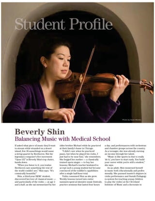 28 SIDNEY KIMMEL MEDICAL COLLEGE ALUMNI BULLETIN
Beverly Shin
Balancing Music with Medical School
Photo by Kevin Monko.
If asked what piece of music they’d want
to stream while stranded on a desert
island, few 30-somethings would name
a string quartet by Beethoven. But the
legendary composer’s five-movement
“Opus 132” is Beverly Shin’s top choice,
hands down.
“When you listen to it, you realize
Beethoven saw something the rest of
the world couldn’t see,” Shin says. “It’s
cosmically beautiful.”
Shin, a third-year SKMC student,
discovered her love of classical music —
and particularly of the violin — at age 2
and a half, as she sat mesmerized by her
older brother Michael while he practiced
at their family’s home in Chicago.
“I didn’t care when he practiced
piano, but when he played his violin, I
just had to be near him,” she remembers.
She begged her mother — a classically
trained opera singer — to buy her
lessons; Michael’s teacher hesitated to
accept such a young student but became
convinced of the toddler’s capabilities
after a single half-hour trial.
Weekly lessons turned into entire
summers spent at intensive music festivals;
practice sessions that lasted four hours
a day; and performances with orchestras
and chamber groups across the country.
As a teenager, she was already earning
an income through her talent.
“Music is like sports in that to really
‘do it,’ you have to start early. You build
your career while you’re still a student,”
she says.
As an adult, Shin immersed herself
in music both educationally and profes-
sionally. She pursued master’s degrees in
violin performance and Suzuki Pedagogy
(a system for teaching young children
to play the violin) at the Cleveland
Institute of Music and a doctorate in
 