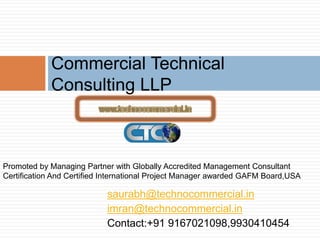 saurabh@technocommercial.in
imran@technocommercial.in
Contact:+91 9167021098,9930410454
Commercial Technical
Consulting LLP
Promoted by Managing Partner with Globally Accredited Management Consultant
Certification And Certified International Project Manager awarded GAFM Board,USA
 