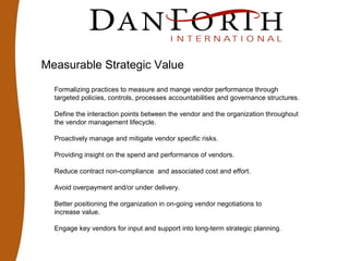 Measurable Strategic Value
Formalizing practices to measure and mange vendor performance through
targeted policies, controls, processes accountabilities and governance structures.
Define the interaction points between the vendor and the organization throughout
the vendor management lifecycle.
Proactively manage and mitigate vendor specific risks.
Providing insight on the spend and performance of vendors.
Reduce contract non-compliance and associated cost and effort.
Avoid overpayment and/or under delivery.
Better positioning the organization in on-going vendor negotiations to
increase value.
Engage key vendors for input and support into long-term strategic planning.
 