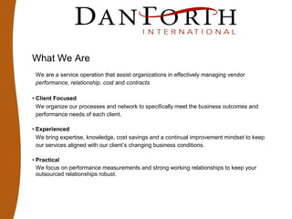 What We Are
We are a service operation that assist organizations in effectively managing vendor
performance, relationship, cost and contracts.
• Client Focused
We organize our processes and network to specifically meet the business outcomes and
performance needs of each client.
• Experienced
We bring expertise, knowledge, cost savings and a continual improvement mindset to keep
our services aligned with our client’s changing business conditions.
• Practical
We focus on performance measurements and strong working relationships to keep your
outsourced relationships robust.
 