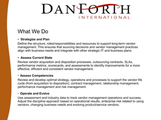 What We Do
• Strategize and Plan
Define the structure, roles/responsibilities and resources to support long-term vendor
management. This ensures that sourcing decisions and vendor management practices
align with business needs and integrate with other strategic IT and business plans.
• Assess Current State
Review vendor acquisition and disposition processes, outsourcing contracts, SLAs,
performance metrics, scorecards, and assessments to identify improvements for a more
effective, efficient and consistent vendor management.
• Assess Competencies
Review and develop optimal strategy, operations and processes to support the vendor life
cycle (from acquisition to disposition), contract management, relationship management,
performance management and risk management.
• Operate and Evolve
Use assessment and industry data to track vendor management operations and success.
Adjust the discipline approach based on operational results, enterprise risk related to using
vendors, changing business needs and evolving product/service vendors.
 
