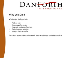 Why We Do It
Whether the challenge is to:
• Reduce cost
• Measure performance
• Negotiate contracts effectively
• Assist in vendor selection
• Improve their risk profile
Our clients have confidence that we will make a real impact on their bottom line.
 