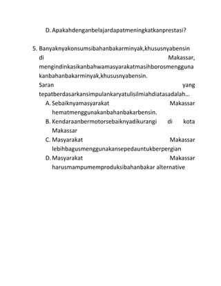 D. Apakahdenganbelajardapatmeningkatkanprestasi?

5. Banyaknyakonsumsibahanbakarminyak,khususnyabensin
   di                                            Makassar,
   mengindinkasikanbahwamasyarakatmasihborosmengguna
   kanbahanbakarminyak,khususnyabensin.
   Saran                                              yang
   tepatberdasarkansimpulankaryatulisilmiahdiatasadalah…
      A. Sebaiknyamasyarakat                      Makassar
         hematmenggunakanbahanbakarbensin.
      B. Kendaraanbermotorsebaiknyadikurangi     di   kota
         Makassar
      C. Masyarakat                               Makassar
         lebihbagusmenggunakansepedauntukberpergian
      D. Masyarakat                               Makassar
         harusmampumemproduksibahanbakar alternative
 