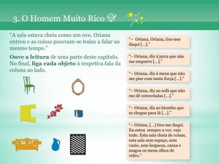3. O Homem Muito Rico
“A sala estava cheia como um ovo. Oriana
                                                 “– Oriana, Oriana, tira-nos
entrou e as coisas puseram-se todas a falar ao   daqui […].”
mesmo tempo.”
Ouve a leitura de uma parte deste capítulo.      “– Oriana, diz à jarra que não
                                                 me empurre […].”
No final, liga cada objeto à respetiva fala da
coluna ao lado.
                                                 “– Oriana, diz à mesa que não
                                                 me pise com tanta força […].”

                                                 “– Oriana, diz ao sofá que não
                                                 me dê cotoveladas […].”

                                                 “– Oriana, diz ao biombo que
                                                 se chegue para lá […].”

                                                 “– Oriana, […] tira-me daqui.
                                                 Eu estou sempre a ver, vejo
                                                 tudo. Esta sala cheia de coisas,
                                                 esta sala sem espaço, sem
                                                 vazio, sem largueza, cansa e
                                                 magoa os meus olhos de
                                                 vidro.”
 