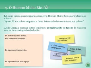 3. O Homem Muito Rico

Lê o que Oriana escreveu para convencer o Homem Muito Rico a dar metade dos
móveis:
“Quem dá aos pobres empresta a Deus. Dá metade dos teus móveis aos pobres.”

Ajuda Oriana a escrever outros lembretes, completando os textos da esquerda
com as frases adequadas da direita.

Dá metade dos teus móveis.
Eles têm feitios diferentes…




Dá alguns dos teus móveis…




Dá alguns móveis. Sem espaço…
 