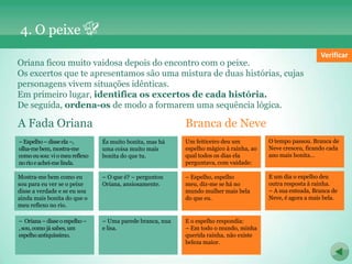 4. O peixe
                                                                                                               Verificar
Oriana ficou muito vaidosa depois do encontro com o peixe.
Os excertos que te apresentamos são uma mistura de duas histórias, cujas
personagens vivem situações idênticas.
Em primeiro lugar, identifica os excertos de cada história.
De seguida, ordena-os de modo a formarem uma sequência lógica.

A Fada Oriana                                                 Branca de Neve
– Espelho– disse o espelho –
   Oriana – disse ela –,        És muito – disse mas
                                – Espelho bonita,ela –, há    Um feiticeiro deu um
                                                              O tempo passou. Branca de     O muito bonita, Branca
                                                                                            Éstempo passou. mas há de
olha-me bem, mostra-me
, sou, como já sabes, um        uma coisa muito mais
                                olha-me bem, mostra-me        espelho mágico à rainha, ao
                                                              Neve cresceu, ficando cada    Nevecoisa muito mais cada
                                                                                            uma cresceu, ficando
como eu sou: vi o meu
espelho antiquíssimo. reflexo   bonita do que o meu reflexo
                                como eu sou: vitu.            qual todos os dias
                                                              ano mais bonita… ela          ano mais que tu.
                                                                                            bonita do bonita…
no rio e achei-me linda.        no rio e achei-me linda.      perguntava, com vaidade:

Mostra-me bem como eu
Um feiticeiro deu um            – O que é? – perguntou
                                  Espelho, espelho meu,       – Espelho, espelho deu
                                                              E um dia o                    E O que é? – perguntou
                                                                                            – um dia o espelho deu
sou paramágicose rainha, ao
espelho eu ver à o peixe        Oriana, ansiosamente.
                                diz-me se há no mundo         meu, resposta rainha.
                                                              outra diz-me seàhá no         outra resposta à rainha.
                                                                                            Oriana, ansiosamente.
disse todos os dias ela sou
qual a verdade e se eu          mulher mais bela do que       mundo mulher mais bela
                                                              – A sua enteada, Branca de    – A sua enteada, Branca de
ainda mais bonitavaidade:o
perguntava, com do que          eu.                           do que agora
                                                              Neve, é eu. a mais bela.      Neve, é agora a mais bela.
meu reflexo no rio.

– Oriana – bem como eu
Mostra-medisse o espelho –      – o espelho respondia:
                                E Uma parede branca, nua      E o espelho respondia:
                                                              – Uma parede branca, nua
, sou, como já sabes, um
sou para eu ver se o peixe      e Em
                                – lisa. todo o mundo, minha   – Em
                                                              e lisa. todo o mundo, minha
espelho antiquíssimo.
disse a verdade e se eu sou     querida rainha, não existe    querida rainha, não existe
ainda mais bonita do que o      beleza maior.                 beleza maior.
meu reflexo no rio.
 