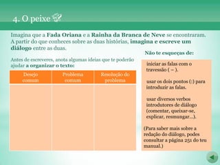 4. O peixe
Imagina que a Fada Oriana e a Rainha da Branca de Neve se encontraram.
A partir do que conheces sobre as duas histórias, imagina e escreve um
diálogo entre as duas.
                                                           Não te esqueças de:
Antes de escreveres, anota algumas ideias que te poderão
ajudar a organizar o texto:                                 iniciar as falas com o
                                                            travessão ( – ).
     Desejo            Problema         Resolução do
     comum              comum            problema           usar os dois pontos (:) para
                                                            introduzir as falas.

                                                            usar diversos verbos
                                                            introdutores de diálogo
                                                            (comentar, queixar-se,
                                                            explicar, resmungar…).

                                                           (Para saber mais sobre a
                                                           redação do diálogo, podes
                                                           consultar a página 251 do teu
                                                           manual.)
 