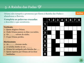 5. A Rainha das Fadas
Oriana não cumpriu a promessa que fizera à Rainha das Fadas e          Verificar
abandonou a floresta.
Completa as palavras cruzadas                      1 2 3 4 5 6 7 8
e descobre o que aconteceu.
                                               1             P
Verticais:
1 - Quem elogiava Oriana.                      2 C R I A N Ç A S
2 - Onde Oriana passou os dias e as noites.
                                               3       I     S     S
4 - Os ………… caíram do ninho.
7 - O que Oriana perdeu.                       4 P O         S     A
Horizontais:                                   5 E         F A D A S
2 - As ………… tiveram medo.
4 - A varinha desfez-se em …………
                                               6   I        R
5 - Oriana foi castigada pela Rainha das …..   7 X         P O E T A
7 - Quem esperou por Oriana até às doze
    badaladas.                                 8 E           S
 