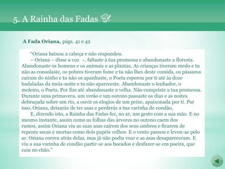 5. A Rainha das Fadas

  A Fada Oriana, págs. 41 e 42

      “Oriana baixou a cabeça e não respondeu.
      – Oriana – disse a voz –, faltaste à tua promessa e abandonaste a floresta.
  Abandonaste os homens e os animais e as plantas. As crianças tiveram medo e tu
  não as consolaste, os pobres tiveram fome e tu não lhes deste comida, os pássaros
  caíram do ninho e tu não os apanhaste, o Poeta esperou por ti até às doze
  badaladas da meia-noite e tu não apareceste. Abandonaste o lenhador, o
  moleiro, o Poeta. Por fim até abandonaste a velha. Não cumpriste a tua promessa.
  Durante uma primavera, um verão e um outono passaste os dias e as noites
  debruçada sobre um rio, a ouvir os elogios de um peixe, apaixonada por ti. Por
  isso, Oriana, deixarás de ter asas e perderás a tua varinha de condão.
      E, dizendo isto, a Rainha das Fadas fez, no ar, um gesto com a sua mão. E no
  mesmo instante, assim como as folhas das árvores no outono caem dos
  ramos, assim Oriana viu as suas asas caírem dos seus ombros e ficarem de
  repente secas e mortas como dois papéis velhos. E o vento passou e levou-as pelo
  ar. Oriana correu atrás delas, mas já não podia voar e as asas desapareceram. E
  viu a sua varinha de condão partir-se aos bocados e desfazer-se em poeira, que
  caiu no chão.”
 