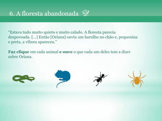 6. A floresta abandonada

“Estava tudo muito quieto e muito calado. A floresta parecia
despovoada. […] Então [Oriana] ouviu um barulho no chão e, pequenina
e preta, a víbora apareceu.”

Faz clique em cada animal e ouve o que cada um deles tem a dizer
sobre Oriana.
 