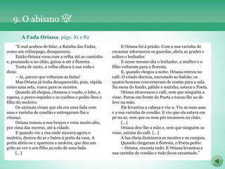 9. O abismo
       A Fada Oriana, págs. 81 e 82
     “E mal acabou de falar, a Rainha das Fadas,           E Oriana foi à prisão. Com a sua varinha de
como um relâmpago, desapareceu.                       encantar adormeceu os guardas, abriu as grades e
     Então Oriana voou com a velha até ao caminho     soltou o lenhador.
e, pousando-a no chão, guiou-a até à floresta.             E nesse mesmo dia o lenhador, a mulher e o
     Tonta de susto, a velha olhava à sua roda e      filho voltaram para a floresta.
dizia:                                                     E, quando chegou a noite, Oriana entrou no
     – Ai, parece que voltaram as fadas!              café. O criado dormia, encostado ao balcão; os
     Mas Oriana já tinha desaparecido, pois, rápida   quatro homens conversavam de costas para a sala.
como uma seta, voava para os montes.                  Na mesa do fundo, pálido e sozinho, estava o Poeta.
     Quando ali chegou, chamou o veado, o lobo, a          Oriana atravessou o café, sem que ninguém a
raposa, o porco-espinho e os coelhos e pediu-lhes o   visse. Parou em frente do Poeta e tocou-lhe ao de
filho do moleiro.                                     leve na mão.
     Os animais viram que ela era uma fada com             Ele levantou a cabeça e viu-a. Viu as suas asas
asas e varinha de condão e entregaram-lhe a           e a sua varinha de condão. E viu que ela estava em
criança.                                              pé no ar, sem que os seus pés tocassem no chão.
     Oriana tomou-a nos braços e voou muito alto,          […]
por cima das nuvens, até à cidade.                         Oriana deu-lhe a mão e, sem que ninguém os
     E quando viu a rua onde morava agora o           visse, saíram do café. […]
moleiro, desceu do ar e bateu à porta da casa. A           A lua cheia iluminava os montes e os campos.
porta abriu-se e apareceu a moleira, que deu um            Quando chegaram à floresta, o Poeta pediu:
grito ao ver o seu filho ao colo de uma fada.              – Oriana, encanta tudo. E Oriana levantou a
     […]                                              sua varinha de condão e tudo ficou encantado.”
 