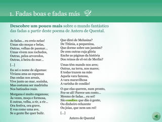 1. Fadas boas e fadas más
Descobre um pouco mais sobre o mundo fantástico
das fadas a partir deste poema de Antero de Quental.

As fadas... eu creio nelas!        Que direi de Melusina?
Umas são moças e belas,            De Titânia, a pequenina,
Outras, velhas de pasmar...        Que dorme sobre um jasmim?
Umas vivem nos rochedos,           De cem outras cuja glória
Outras, pelos arvoredos,           Enche as páginas da história
Outras, à beira do mar...          Dos reinos de el-rei de Merlin?
[…]                                Umas têm mando nos ares;
Eu sei o nome de algumas:          Outras, na terra, nos mares;
Viviana ama as espumas             E todas trazem na mão
Das ondas nos areais,              Aquela vara famosa,
Vive junto ao mar, sozinha,        A vara maravilhosa
Mas costuma ser madrinha           A varinha de condão!
Nos batizados reais.               O que elas querem, num pronto,
Morgana é muito enganosa;          Fez-se ali! Parece um conto...
Às vezes, moça e formosa,          Mesmo de fadas... eu sei!
E outras, velha, a rir, a rir...   São condões que dão à gente,
                                       condões
Ora festiva, ora grave,            Ou dinheiro reluzente
E voa como uma ave,                Ou joias, que nem um rei!
Se a gente lhe quer bulir.         […]
                                         Antero de Quental
 