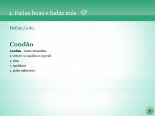 1. Fadas boas e fadas más

Definição de:


Condão
condão – nome masculino
1. virtude ou qualidade especial
2. dom
3. qualidade
4. poder misterioso
 