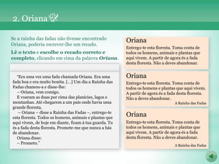 2. Oriana

Se a rainha das fadas não tivesse encontrado            Oriana
Oriana, poderia escrever-lhe um recado.
                                                        Entrego-te esta floresta. Toma conta de
Lê o texto e escolhe o recado correto e                 todos os homens, animais e plantas que
completo, clicando em cima da palavra Oriana.           aqui vivem. A partir de agora és a fada
                                                        desta floresta. Não a deves abandonar.


  “Era uma vez uma fada chamada Oriana. Era uma         Oriana
fada boa e era muito bonita. […] Um dia a Rainha das    Entrego-te esta floresta. Toma conta de
Fadas chamou-a e disse-lhe:                             todos os homens e plantas que aqui vivem.
  – Oriana, vem comigo.                                 A partir de agora és a fada desta floresta.
  E voaram as duas por cima das planícies, lagos e      Não a deves abandonar.
montanhas. Até chegarem a um país onde havia uma                                  A Rainha das Fadas
grande floresta.
   – Oriana – disse a Rainha das Fadas –, entrego-te
esta floresta. Todos os homens, animais e plantas que
                                                        Oriana
aqui vivem, de hoje em diante, ficam à tua guarda. Tu   Entrego-te esta floresta. Toma conta de
és a fada desta floresta. Promete-me que nunca a hás    todos os homens, animais e plantas que
de abandonar.                                           aqui vivem. A partir de agora és a fada
  Oriana disse:                                         desta floresta. Não a deves abandonar.
  – Prometo.”                                                                     A Rainha das Fadas
 