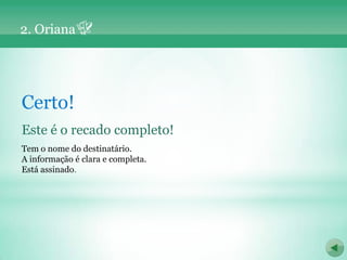 2. Oriana




Certo!
Este é o recado completo!
Tem o nome do destinatário.
A informação é clara e completa.
Está assinado.
 