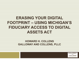 ERASING YOUR DIGITAL
FOOTPRINT – USING MICHIGAN’S
FIDUCIARY ACCESS TO DIGITAL
ASSETS ACT
HOWARD H. COLLENS
GALLOWAY AND COLLENS, PLLC
 