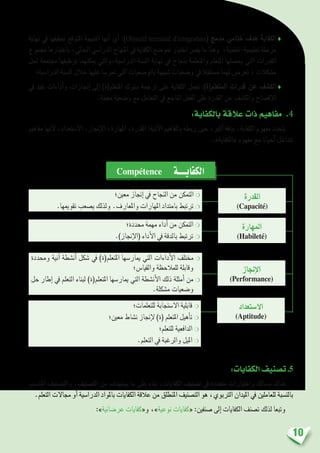 10
‫نهاية‬ ‫يف‬ ‫حتقيقها‬ ‫املتوقع‬ ‫النتيجة‬ ‫أنها‬� ‫أي‬� :)Objectif terminal d’intégration( ‫مدمج‬ ‫ختامي‬ ‫هدف‬ ‫الكفاية‬♦
‫جمموع‬ ‫باعتبارها‬ ،‫احلايل‬ ‫الدرا�سي‬ ‫املنهاج‬ ‫يف‬ ‫الكفاية‬ ‫متو�ضع‬ ‫اختيار‬ ‫يف�رس‬ ‫ما‬ ‫وهذا‬ ،‫تعليمية-تعلمية‬ ‫مرحلة‬
‫حلل‬ ‫جمتمعة‬ ‫توظيفها‬ ‫ميكنهما‬ ‫الدرا�سية،والتي‬ ‫ال�سنة‬ ‫نهاية‬ ‫يف‬ ‫بنجاح‬ ‫واملتعلمة‬ ‫املتعلم‬ ‫يح�صلها‬ ‫التي‬ ‫القدرات‬
‫الدرا�سية؛‬ ‫ال�سنة‬ ‫خالل‬ ‫عليها‬ ‫متر�سا‬ ‫التي‬ ‫بالو�ضعيات‬ ‫�شبيهة‬ ‫و�ضعيات‬ ‫يف‬ ‫م�ستقبال‬ ‫لهما‬ ‫تعر�ض‬ ، ‫م�شكالت‬
‫يف‬ ‫تفيد‬ ‫أداءات‬�‫و‬ ‫إجنازات‬� ‫إىل‬� )‫املتعلم(ة‬ ‫�سلوك‬ ‫ترجمة‬ ‫على‬ ‫الكفاية‬ ‫تعمل‬ :)‫املتعلم(ة‬ ‫قدرات‬ ‫عن‬ ‫الك�شف‬♦
.‫معينة‬ ‫و�ضعية‬ ‫مع‬ ‫التعامل‬ ‫يف‬ ‫الناجع‬ ‫الفعل‬ ‫على‬ ‫القدرة‬ ‫عن‬ ‫والك�شف‬ ‫إف�صاح‬‫ل‬‫ا‬
:‫بالكفاية‬ ‫عالقة‬ ‫ذات‬ ‫مفاهيم‬ .4
‫مفاهيم‬ ‫أنها‬‫ل‬ ،‫اال�ستعداد‬ ،‫إجناز‬‫ل‬‫ا‬ ،‫املهارة‬ ،‫القدرة‬ :‫آتية‬‫ل‬‫ا‬ ‫باملفاهيم‬ ‫ربطه‬ ‫حني‬ ،‫أكرب‬� ‫بدقة‬ ،‫الكفاية‬ ‫مفهوم‬ ‫يتحدد‬
.»‫«الكفاية‬ ‫مفهوم‬ ‫مع‬ ‫أحيانا‬� ‫تتداخل‬
‫معني؛‬ ‫إجناز‬� ‫يف‬ ‫النجاح‬ ‫من‬ ‫التمكن‬ ❍
.‫تقوميها‬ ‫ي�صعب‬ ‫ولذلك‬ .‫واملعارف‬ ‫املهارات‬ ‫بامتداد‬ ‫ترتبط‬ ❍
‫حمددة؛‬ ‫مهمة‬ ‫أداء‬� ‫من‬ ‫التمكن‬ ❍
.)‫إجناز‬‫ل‬‫(ا‬ ‫أداء‬‫ل‬‫ا‬ ‫يف‬ ‫بالدقة‬ ‫ترتبط‬ ❍
‫وحمددة‬ ‫آنية‬� ‫أن�شطة‬� ‫�شكل‬ ‫يف‬ )‫املتعلم(ة‬ ‫ميار�سها‬ ‫التي‬ ‫أداءات‬‫ل‬‫ا‬ ‫خمتلف‬❍
‫والقيا�س؛‬ ‫للمالحظة‬ ‫وقابلة‬
‫حل‬ ‫إطار‬� ‫يف‬ ‫التعلم‬ ‫لبناء‬ )‫املتعلم(ة‬ ‫ميار�سها‬ ‫التي‬ ‫أن�شطة‬‫ل‬‫ا‬ ‫ذلك‬ ‫أمثلة‬� ‫من‬❍
.‫م�شكلة‬ ‫و�ضعيات‬
‫للتعلمات؛‬ ‫اال�ستجابة‬ ‫قابلية‬ ❍
‫معني؛‬ ‫ن�شاط‬ ‫إجناز‬‫ل‬ )‫(ة‬ ‫املتعلم‬ ‫أهيل‬�‫ت‬ ❍
‫للتعلم؛‬ ‫الدافعية‬ ❍
.‫التعلم‬ ‫يف‬ ‫والرغبة‬ ‫امليل‬ ❍
‫القدرة‬
(Capacité)
‫املهارة‬
(Habileté)
‫إجناز‬‫ل‬‫ا‬
(Performance)
‫اال�ستعداد‬
(Aptitude)
Compétence ‫الكفايــــة‬
:‫الكفايات‬‫ت�صنيف‬.5
‫املنا�سب‬ ‫والت�صنيف‬ .‫الت�صنيف‬ ‫من‬ ‫ي�ستهدف‬ ‫ما‬ ‫على‬ ‫بناء‬ ،‫الكفايات‬ ‫ت�صنيف‬ ‫يف‬ ‫متعددة‬ ‫واختيارات‬ ‫م�سالك‬ ‫هناك‬
.‫التعلم‬ ‫جماالت‬ ‫أو‬� ‫الدرا�سية‬ ‫باملواد‬ ‫الكفايات‬ ‫عالقة‬ ‫من‬ ‫املنطلق‬ ‫الت�صنيف‬ ‫هو‬ ،‫الرتبوي‬ ‫امليدان‬ ‫يف‬ ‫للعاملني‬ ‫بالن�سبة‬
:»‫عر�ضانية‬ ‫و«كفايات‬ ،»‫نوعية‬ ‫«كفايات‬ :‫�صنفني‬ ‫إىل‬� ‫الكفايات‬ ‫ت�صنف‬ ‫لذلك‬ ‫وتبعا‬
 
