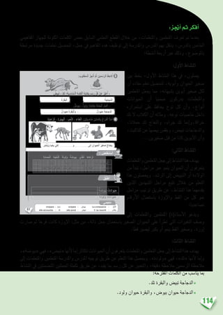 114
:‫أجنز‬�‫ثم‬‫أفكر‬�
‫املفاهيمي‬ ‫للجهاز‬ ‫املكونة‬ ‫الكلمات‬ ‫بع�ض‬ ‫ال�سابق‬ ‫التعلمي‬ ‫املقطع‬ ‫خالل‬ ‫من‬ ،‫واملتعلمات‬ ‫املتعلمني‬ ‫تعرف‬ ‫مت‬ ‫بعدما‬
‫مرتبطة‬ ‫جديدة‬ ‫تعلمات‬ ‫لتح�صيل‬ ،‫جمل‬ ‫يف‬ ‫املفاهيم‬ ‫هذه‬ ‫توظيف‬ ‫إىل‬� ‫واملدر�سة‬ ‫املدر�س‬ ‫بهم‬ ‫ينتقل‬ ،‫بالدر�س‬ ‫اخلا�ص‬
:‫أن�شطة‬� ‫أربعة‬� ‫عرب‬ ‫وذلك‬ ،‫باملو�ضوع‬
:‫أول‬‫ل‬‫ا‬ ‫الن�شاط‬
‫بني‬ ‫بخط‬ ،‫أول‬‫ل‬‫ا‬ ‫الن�شاط‬ ‫هذا‬ ‫يف‬ ،‫ي�صلون‬
‫أن‬� ‫مفاده‬ ‫تعلم‬ ‫لتح�صيل‬ ،‫أبويه‬�‫و‬ ‫احليوان‬ ‫�صغري‬
‫املتعلمني‬ ‫يجعل‬ ‫مما‬ ،‫ي�شبهانه‬ ‫أبوين‬� ‫�صغري‬ ‫لكل‬
‫احليوانات‬ ‫أن‬� ‫�ضمنيا‬ ‫يدركون‬ ‫واملتعلمات‬
‫ا�ستمراره‬ ‫على‬ ‫يحافظ‬ ‫نوع‬ ‫كل‬ ‫أن‬�‫و‬ ،‫أنواع‬�
‫تلد‬ ‫ال‬ ‫الكالب‬ ‫أن‬� ‫ومثاله‬ .‫نوعه‬ ‫خا�صيات‬ ‫داخل‬
،‫حمالنا‬ ‫تلد‬ ‫والنعاج‬ ،‫جراء‬ ‫تلد‬ ‫إمنا‬�‫خرافا،و‬
،‫كتاكيت‬‫عن‬‫بي�ضها‬‫ويفق�س‬،‫تبي�ض‬‫والدجاجات‬
...‫�صغريين‬ ‫قبل‬ ‫من‬ ‫كانا‬ ‫أبوين‬‫ل‬‫ا‬ ‫أن‬�‫و‬
:‫الثاين‬ ‫الن�شاط‬
‫واملتعلمات‬‫املتعلمني‬‫جعل‬‫إىل‬�‫الن�شاط‬‫هذا‬‫يهدف‬
‫من‬ ‫أ‬�‫تبد‬ ،‫مراحل‬ ‫عرب‬ ‫ينمو‬ ‫احليوان‬ ‫أن‬� ‫يتعرفون‬
‫هذا‬ ‫ويح�صلون‬ .‫الر�شد‬ ‫إىل‬� ‫التبيي�ض‬ ‫أو‬� ‫الوالدة‬
‫اللذين‬ ‫امل�شهدين‬ ‫مراحل‬ ‫تتبع‬ ‫خالل‬ ‫من‬ ‫التعلم‬
‫مراحل‬ ‫ترتيب‬ ‫طريق‬ ‫عن‬ ،‫الن�شاط‬ ‫هذا‬ ‫يقدمهما‬
‫أرقام‬‫ل‬‫ا‬ ‫با�ستعمال‬ ‫إوزة‬‫ل‬‫وا‬ ‫القط‬ ‫من‬ ‫كل‬ ‫منو‬
‫ت�صاعديا؛‬
‫إىل‬� ‫واملتعلمات‬ ‫املتعلمني‬ )‫أ�ستاذ(ة‬‫ل‬‫ا‬ ‫ويدعو‬
‫�صارت‬ ‫ثم‬ ‫فرخا‬ ‫كانت‬ ‫إوزة‬‫ل‬‫ا‬ :‫مثل‬ ‫من‬ ،‫دالة‬ ‫جمل‬ ‫با�ستعمال‬ ‫ال�صغري‬ ‫احليوان‬ ‫على‬ ‫أ‬�‫تطر‬ ‫التي‬ ‫التغريات‬ ‫و�صف‬
.‫قطا‬ ‫لي�صري‬ ‫يكرب‬ ‫أو‬� ‫ينمو‬ ‫القط‬ ‫و�صغري‬ .‫إوزة‬�
:‫الثالث‬ ‫الن�شاط‬
،»‫«بيو�ضة‬‫فهي‬،»‫«تبي�ض‬‫أنها‬‫ل‬‫إما‬�‫تتكاثر‬‫احليوانات‬‫أن‬�‫يتعرفون‬‫واملتعلمات‬‫املتعلمني‬‫جعل‬‫إىل‬�‫الن�شاط‬‫هذا‬‫يهدف‬
‫إىل‬� ‫واملتعلمات‬ ‫املتعلمني‬ ‫واملدر�سة‬ ‫املدر�س‬ ‫توجيه‬ ‫طريق‬ ‫عن‬ ‫التعلم‬ ‫هذا‬ ‫ويح�صل‬ .»‫«ولودة‬ ‫فهي‬ ،»‫«تلد‬ ‫أنها‬‫ل‬ ‫إما‬�‫و‬
‫الن�شاط‬ ‫يف‬ ‫املت�ضمنتني‬ ‫اجلملتني‬ ‫تكملة‬ ‫طريق‬ ‫عن‬ ،‫يفيد‬ ‫مبا‬ ‫ر�سم‬ ‫كل‬ ‫عن‬ ‫والتعبري‬ ،‫دقيقة‬ ‫مالحظة‬ ‫الر�سمني‬ ‫مالحظة‬
:‫املقرتحة‬ ‫الكلمات‬ ‫من‬ ‫ينا�سب‬ ‫مبا‬
.‫تلد‬ ‫والبقرة‬ ‫تبي�ض‬ ‫الدجاجة‬♦
.‫ولود‬ ‫حيوان‬ ‫والبقرة‬ ،‫بيو�ض‬ ‫حيوان‬ ‫الدجاجة‬♦
61
. . . . . . . . . . . . . . . . َ‫ل‬ْ‫ث‬ِ‫م‬. . . . . . . . . . . . . . . . ‫ا‬ّ‫م‬ِ‫إ‬َ‫و‬ ،. . . . . . . . . . . . . . . . َ‫ل‬ْ‫ث‬ِ‫م‬. . . . . . . . . . . . . . . .‫ا‬ّ‫م‬ِ‫إ‬ ُ‫َوانات‬‫ي‬َ‫ح‬ْ‫ل‬َ‫ا‬
.ٍ‫ة‬َ‫د‬ِّ‫ي‬َ‫ج‬ ٍ‫ة‬َّ‫ح‬ ِ‫ص‬ ‫في‬ ‫يا‬ْ‫ح‬َ‫ت‬َ‫و‬ َ‫و‬ُ‫م‬ْ‫ن‬َ‫ت‬ ْ‫ي‬َ‫ك‬ِ‫ل‬. . . . . . . . . . . . . . . . َ‫و‬ ‫ها‬َ‫ر‬‫غا‬ ِ‫ص‬ . . . . . . . . . . . . . . . .
َ‫ي‬ِ‫َه‬‫و‬
: َ‫لوب‬ْ‫ط‬َ‫م‬‫ـ‬ْ‫ل‬‫ٱ‬ ُ‫ز‬ِ‫ج‬ْ‫ن‬ُ‫أ‬ َّ‫م‬ُ‫ث‬ ِ‫ن‬ْ‫ي‬َ‫م‬ ْ‫س‬َّ‫ر‬‫ٱل‬ ُ‫ظ‬ِ‫لح‬ُ‫أ‬ 3
ُ‫بيض‬َ‫ت‬ - ُ‫د‬ِ‫ل‬َ‫ت‬ :ِ‫ة‬َ‫ب‬ ِ‫ناس‬َُ‫م‬‫ـ‬ْ‫ل‬‫ٱ‬ ِ‫ة‬َ‫م‬ِ‫ل‬َ‫ك‬ْ‫ل‬‫ٱ‬ ِ‫ة‬َ‫ب‬‫تا‬ِ‫ك‬ِ‫ب‬ ٍ‫م‬ ْ‫س‬َ‫ر‬ ِّ‫ل‬ُ‫ك‬ ْ‫ن‬َ‫ع‬ ُ‫ر‬ِّ‫ب‬َ‫ع‬ُ‫أ‬ -
‫يوض‬َ‫ب‬ - ‫لود‬َ‫و‬ :ِ‫ة‬َ‫ب‬‫تا‬ِ‫ك‬ِ‫ب‬ َ‫ة‬َ‫ل‬ْ‫م‬ُ‫ج‬ْ‫ل‬‫ٱ‬ ُ‫ل‬ِ‫م‬ْ‫ك‬ُ‫أ‬ -
. . . . . . . . . . . . . . . . . . . . . . . . . . .
ُ‫ة‬َ‫جاج‬َّ‫د‬‫ل‬َ‫ا‬
. . . . . . . . . . . . . . . . . . . . . . . . . . .‫وان‬َ‫ي‬َ‫ح‬ ُ‫ة‬َ‫ر‬َ‫ق‬َ‫ب‬ْ‫ل‬‫ٱ‬َ‫و‬ ،. . . . . . . . . . . . . . . . . . . . . . . . . . .‫وان‬َ‫ي‬َ‫ح‬ ُ‫ة‬َ‫جاج‬َّ‫د‬‫ل‬َ‫ا‬
. . . . . . . . . . . . . . . . . . . . . . . . . . . ُ‫ة‬َ‫ر‬َ‫ق‬َ‫ب‬ْ‫ل‬َ‫ا‬
.َ‫و‬ُ‫م‬ْ‫ن‬َ‫ي‬َ‫و‬ ‫يا‬ْ‫َح‬‫ي‬ ْ‫ي‬َ‫ك‬ِ‫ل‬ . . . . . . . . . . . . . . . . . . . . َ‫و‬ . . . . . . . . . . . . . . . . . . . .‫لى‬ِ‫إ‬ ِ‫َوان‬‫ي‬َ‫ح‬ْ‫ل‬‫ٱ‬ ُ‫ر‬‫غي‬ َ‫ص‬ ُ‫تاج‬ْ‫َح‬‫ي‬
ِ‫ة‬َ‫ي‬‫عا‬ِّ‫ر‬‫ٱل‬ - ِ‫ة‬َ‫ر‬ْ‫ج‬ِ‫ه‬ْ‫ل‬‫ٱ‬ - ِ‫ب‬ِ‫ع‬َّ‫ل‬‫ٱل‬ - ِ‫ذاء‬ِ‫غ‬ْ‫ل‬‫ٱ‬ :ِ‫ن‬ْ‫ي‬َ‫ت‬َ‫ب‬ ِ‫ناس‬ُ‫م‬ ِ‫ن‬ْ‫ي‬َ‫ت‬َ‫م‬ِ‫ل‬َ‫ك‬ِ‫ب‬ َ‫راغ‬َ‫ف‬ْ‫ل‬‫ٱ‬ ُ َ‫ل‬ْ‫م‬َ‫أ‬ 4
:ِ‫ة‬َ‫ب‬ ِ‫ناس‬ُ‫م‬‫ـ‬ْ‫ل‬‫ٱ‬ ِ‫مات‬ِ‫ل‬َ‫ك‬ْ‫ل‬‫ٱ‬ِ‫ب‬ ِ‫راغات‬َ‫ف‬ْ‫ل‬‫ٱ‬ ُ َ‫ل‬ْ‫م‬َ‫أ‬
ِ‫ة‬َ‫م‬‫ما‬َ‫ح‬ْ‫ل‬‫ٱ‬ - ِ‫ة‬َ‫ْج‬‫ع‬َّ‫ن‬‫ٱل‬ - ‫َة‬‫د‬‫لو‬َ‫و‬ - ‫ة‬ َ‫َيوض‬‫ب‬ - ‫ي‬ّ‫ذ‬َ‫غ‬ُ‫ت‬ - ‫عاها‬ْ‫ر‬َ‫ت‬
: ُ‫ص‬ِ‫ل‬ ْ‫خ‬َ‫ت‬ ْ‫س‬َ‫أ‬
ِ‫َوانات‬‫ي‬َ‫ح‬ْ‫ل‬‫ٱ‬ َ‫ْض‬‫ع‬َ‫ب‬َ‫و‬ ِ‫ة‬ َ‫َيوض‬‫ب‬ْ‫ل‬‫ٱ‬ ِ‫َوانات‬‫ي‬َ‫ح‬ْ‫ل‬‫ٱ‬ َ‫ْض‬‫ع‬َ‫ب‬ ِ‫الق‬ِ‫ط‬ْ‫ن‬ِ ْ‫ٱل‬ ِ‫د‬َ‫ه‬ ْ‫ش‬َ‫م‬ ْ‫ن‬ِ‫م‬ ُ‫ف‬َّ‫ر‬َ‫ع‬َ‫ت‬َ‫أ‬
:ِ‫ل‬َ‫و‬ْ‫د‬َ‫ج‬ْ‫ل‬‫ٱ‬ ‫في‬ ‫ُها‬‫ب‬ُ‫ت‬ْ‫ك‬َ‫أ‬َ‫و‬ ،ِ‫ة‬َ‫د‬‫لو‬َ‫و‬ْ‫ل‬‫ٱ‬
‫ة‬ َ‫يوض‬َ‫ب‬ ‫وانات‬َ‫ي‬َ‫ح‬
‫َة‬‫د‬‫لو‬َ‫و‬ ‫وانات‬َ‫ي‬َ‫ح‬
ُ‫ق‬ِّ‫ب‬َ‫ط‬ُ‫أ‬
‫مي‬َ‫ْج‬‫ع‬ُ‫م‬
vivipare : ‫لود‬ َ‫و‬ ovipare : ‫َيوض‬‫ب‬ La croissance : ُّ‫ُو‬‫م‬ُّ‫ن‬‫َل‬‫ا‬
elle accouche : ُ‫د‬ِ‫ل‬َ‫ت‬ elle pond : ُ‫بيض‬َ‫ت‬ il se nourrit : ‫ى‬ّ‫ذ‬َ‫غ‬َ‫ت‬َ‫ي‬
. . . . . . . . . . . . . . . . . . . . . . . . . . . . . . . . . . . . . . . . . . . . . . . . . . . . . . . . . . . . . . . . . . . . . . . . . . . . . . . . . . . . . . . . . . . . .
. . . . . . . . . . . . . . . . . . . . . . . . . . . . . . . . . . . . . . . . . . . . . . . . . . . . . . . . . . . . . . . . . . . . . . . . . . . . . . . . . . . . . . . . . . . . .
 