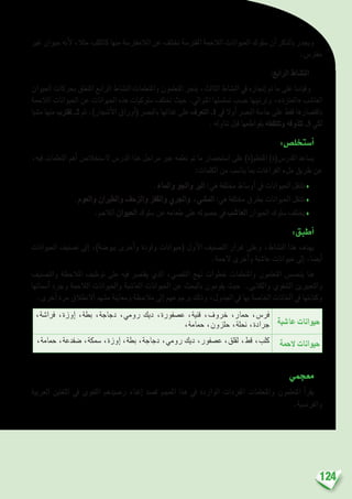 124
‫غري‬ ‫حيوان‬ ‫أنه‬‫ل‬ ،‫مثال‬ ‫كالكلب‬ ‫منها‬ ‫الالمفرت�سة‬ ‫عن‬ ‫تختلف‬ ‫املفرت�سة‬ ‫الالحمة‬ ‫احليوانات‬ ‫�سلوك‬ ‫أن‬� ‫بالذكر‬ ‫ويجدر‬
.‫مفرت�س‬
:‫الرابع‬ ‫الن�شاط‬
‫احليوان‬ ‫بحركات‬ ‫املتعلق‬ ‫الرابع‬ ‫الن�شاط‬ ‫واملتعلمات‬ ‫املتعلمون‬ ‫ينجز‬ ،‫الثالث‬ ‫الن�شاط‬ ‫يف‬ ‫إجنازه‬� ‫مت‬ ‫ما‬ ‫على‬ ‫وقيا�سا‬
‫الالحمة‬ ‫احليوانات‬ ‫عن‬ ‫احليوانات‬ ‫هذه‬ ‫�سلوكيات‬ ‫تختلف‬ ‫حيث‬ .‫املتوايل‬ ‫ت�سل�سلها‬ ‫ح�سب‬ ‫وترتيبها‬ ،»‫«العنزة‬ ‫العا�شب‬
‫م�شيا‬ ‫منها‬ ‫تقرتب‬ .2 ‫ثم‬ .)‫أ�شجار‬‫ل‬‫ا‬ ‫أوراق‬�( ‫بالب�رص‬ ‫غذائها‬ ‫على‬ ‫التعرف‬ .1 ‫يف‬ ‫أوال‬� ‫الب�رص‬ ‫حا�سة‬ ‫على‬ ‫فقط‬ ‫باقت�صارها‬
. ‫تناوله‬ ‫قبل‬ ‫بقواطعها‬ ‫وتلتقطه‬ ‫تتذوقه‬ .3 ‫لكي‬
:‫أ�ستخل�ص‬�
،‫فيه‬ ‫التعلمات‬ ‫أهم‬� ‫ال�ستخال�ص‬ ‫الدر�س‬ ‫هذا‬ ‫مراحل‬ ‫عرب‬ ‫تعلمه‬ ‫مت‬ ‫ما‬ ‫ا�ستح�ضار‬ ‫على‬ )‫املتعلم(ة‬ )‫املدر�س(ة‬ ‫ي�ساعد‬
:‫الكلمات‬ ‫من‬ ‫ينا�سب‬ ‫مبا‬ ‫الفراغات‬ ‫ملء‬ ‫طريق‬ ‫عن‬
.‫واملاء‬ ‫واجلو‬ ‫الرب‬ :‫هي‬ ‫خمتلفة‬ ‫أو�ساط‬� ‫يف‬ ‫احليوانات‬ ‫تتنقل‬♦
.‫والعوم‬ ‫والطريان‬ ‫والزحف‬ ‫والقفز‬ ‫واجلري‬ ،‫امل�شي‬ :‫هي‬ ‫خمتلفة‬ ‫بطرق‬ ‫احليوانات‬ ‫تتنقل‬♦
.‫الالحم‬ ‫احليوان‬ ‫�سلوك‬ ‫عن‬ ‫طعامه‬ ‫على‬ ‫ح�صوله‬ ‫يف‬ ‫العا�شب‬ ‫احليوان‬ ‫�سلوك‬ ‫يختلف‬♦
:‫أطبق‬�
‫احليوانات‬ ‫ت�صنيف‬ ‫إىل‬� ،)‫بيو�ضة‬ ‫أخرى‬�‫و‬ ‫ولودة‬ ‫(حيوانات‬ ‫أول‬‫ل‬‫ا‬ ‫الت�صنيف‬ ‫غرار‬ ‫وعلى‬ ،‫الن�شاط‬ ‫هذا‬ ‫يهدف‬
.‫الحمة‬ ‫أخرى‬�‫و‬ ‫عا�شبة‬ ‫حيوانات‬ ‫إىل‬� ،‫أي�ضا‬�
‫والت�صنيف‬ ‫املالحظة‬ ‫توظيف‬ ‫على‬ ‫فيه‬ ‫يقت�رص‬ ‫الذي‬ ،‫التق�صي‬ ‫نهج‬ ‫خطوات‬ ‫واملتعلمات‬ ‫املتعلمون‬ ‫يتح�س�س‬ ‫هنا‬
‫أ�سمائها‬� ‫وجرد‬ ‫الالحمة‬ ‫واحليوانات‬ ‫العا�شبة‬ ‫احليوانات‬ ‫عن‬ ‫بالبحث‬ ‫يقومون‬ ‫حيث‬ .‫والكتابي‬ ‫ال�شفوي‬ ‫والتعبريين‬
.‫أخرى‬� ‫مرة‬ ‫االنطالق‬ ‫م�شهد‬ ‫ومعاينة‬ ‫مالحظة‬ ‫إىل‬� ‫برجوعهم‬ ‫وذلك‬ ،‫اجلدول‬ ‫يف‬ ‫بها‬ ‫اخلا�صة‬ ‫اخلانات‬ ‫يف‬ ‫وكتابتها‬
‫عا�شبة‬ ‫حيوانات‬
،‫فرا�شة‬ ،‫إوزة‬� ،‫بطة‬ ،‫دجاجة‬ ،‫رومي‬ ‫ديك‬ ،‫ع�صفورة‬ ،‫قنية‬ ،‫خروف‬ ،‫حمار‬ ،‫فر�س‬
،‫حمامة‬ ،‫حلزون‬ ،‫نحلة‬ ،‫جرادة‬
‫الحمة‬ ‫حيوانات‬،‫حمامة‬ ،‫�ضفدعة‬ ،‫�سمكة‬ ،‫إوزة‬� ،‫بطة‬ ،‫دجاجة‬ ،‫رومي‬ ‫ديك‬ ،‫ع�صفور‬ ،‫لقلق‬ ،‫قط‬ ،‫كلب‬
	
‫معجمي‬
‫العربية‬ ‫اللغتني‬ ‫يف‬ ‫اللغوي‬ ‫ر�صيدهم‬ ‫إغناء‬� ‫ق�صد‬ ‫املعجم‬ ‫هذا‬ ‫يف‬ ‫الواردة‬ ‫املفردات‬ ‫واملتعلمات‬ ‫املتعلمون‬ ‫أ‬�‫يقر‬
.‫والفرن�سية‬
 