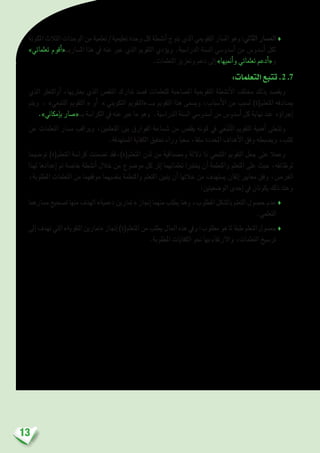13
‫املكونة‬ ‫الثالث‬ ‫الوحدات‬ ‫من‬ ‫تعلمية‬ / ‫تعليمية‬ ‫وحدة‬ ‫كل‬ ‫أن�شطة‬� ‫يتوج‬ ‫الذي‬ ‫التقوميي‬ ‫امل�سار‬ ‫وهو‬ :‫الثاين‬ ‫امل�سار‬♦
»‫تعلماتي‬ ‫أقوم‬�«‫امل�ساربــ‬ ‫هذا‬ ‫يف‬ ‫عنه‬ ‫عرب‬ ‫الذي‬ ‫التقومي‬ ‫ؤدي‬�‫وي‬ .‫الدرا�سية‬ ‫ال�سنة‬ ‫أ�سدو�سي‬� ‫من‬ ‫أ�سدو�س‬� ‫لكل‬
.‫التعلمات‬ ‫وتعزيز‬ ‫دعم‬ ‫إىل‬� »‫أمنيها‬�‫و‬ ‫تعلماتي‬ ‫أدعم‬�«‫و‬
:‫التعلمات‬‫تتبع‬.2 .7
‫الذي‬ ‫أوالتعرث‬� ،‫يعرتيها‬ ‫الذي‬ ‫النق�ص‬ ‫تدارك‬ ‫ق�صد‬ ‫للتعلمات‬ ‫امل�صاحبة‬ ‫التقوميية‬ ‫أن�شطة‬‫ل‬‫ا‬ ‫خمتلف‬ ‫بذلك‬ ‫ويق�صد‬
‫ ويتم‬ ، »‫التتبعي‬ ‫التقومي‬ « ‫أو‬� » ‫التكويني‬ ‫بـــ «التقومي‬ ‫التقومي‬ ‫هذا‬ ‫وي�سمى‬ ،‫أ�سباب‬‫ل‬‫ا‬ ‫من‬ ‫ل�سبب‬ )‫املتعلم(ة‬ ‫ي�صادفه‬
.»‫إمكاين‬�‫ب‬ ‫بــ«�صار‬ ‫الكرا�سة‬ ‫يف‬ ‫عنه‬ ‫عرب‬ ‫ما‬ ‫وهو‬ .‫الدرا�سية‬ ‫ال�سنة‬ ‫أ�سدو�سي‬� ‫من‬ ‫أ�سدو�س‬� ‫كل‬ ‫نهاية‬ ‫عند‬ ‫ؤه‬�‫إجرا‬�
‫عن‬ ‫التعلمات‬ ‫م�سار‬ ‫ويراقب‬ ،‫املتعلمني‬ ‫بني‬ ‫الفوارق‬ ‫�ش�ساعة‬ ‫من‬ ‫يقل�ص‬ ‫كونه‬ ‫يف‬ ‫عي‬ّ‫تب‬ّ‫ت‬‫ال‬ ‫التقومي‬ ‫أهمية‬� ‫وتتجلى‬
.‫امل�ستهدفة‬ ‫الكفاية‬ ‫حتقيق‬ ‫وراء‬ ‫�سعيا‬ ،‫�سلفا‬ ‫املحددة‬ ‫أهداف‬‫ل‬‫ا‬ ‫وفق‬ ‫وي�ضبطه‬ ،‫كثب‬
‫تو�ضيحا‬ )‫املتعلم(ة‬ ‫كرا�سة‬ ‫ت�ضمنت‬ ‫املتعلم(ة)،فقد‬ ‫لدن‬ ‫من‬ ‫وم�صداقية‬ ‫داللة‬ ‫ذا‬ ‫التتبعي‬ ‫التقومي‬ ‫جعل‬ ‫على‬ ‫وعمال‬
‫لهذا‬ ‫إعدادها‬� ‫مت‬ ‫خا�صة‬ ‫أن�شطة‬� ‫خالل‬ ‫من‬ ‫مو�ضوع‬ ‫كل‬ ‫إثر‬� ‫تعلماتهما‬ ‫يختربا‬ ‫أن‬� ‫واملتعلمة‬ ‫املتعلم‬ ‫على‬ ‫حيث‬ ،‫لوظائفه‬
،‫املطلوبة‬ ‫التعلمات‬ ‫من‬ ‫موقفهما‬ ‫بنف�سيهما‬ ‫واملتعلمة‬ ‫املتعلم‬ ‫يتبني‬ ‫أن‬� ‫خاللها‬ ‫من‬ ‫ي�ستهدف‬ ‫إتقان‬� ‫معايري‬ ‫وفق‬ ،‫الغر�ض‬
:‫الو�ضعيتني‬ ‫إحدى‬� ‫يف‬ ‫يكونان‬ ‫ذلك‬ ‫وعند‬
‫م�سارهما‬‫ت�صحيح‬‫منها‬‫الهدف‬»‫دعمية‬‫متارين‬«‫إجناز‬�‫منهما‬‫يطلب‬‫وهنا‬،‫املطلوب‬‫بال�شكل‬‫التعلم‬‫ح�صول‬‫عدم‬♦
.‫التعلمي‬
‫إىل‬�‫تهدف‬‫التي‬»‫التقوية‬‫«متارين‬‫إجناز‬�)‫املتعلم(ة‬‫من‬‫يطلب‬‫احلال‬‫هذه‬‫ويف‬:‫مطلوب‬‫هو‬‫ملا‬‫طبقا‬‫التعلم‬‫ح�صول‬♦
.‫املطلوبة‬ ‫الكفايات‬ ‫نحو‬ ‫بها‬ ‫واالرتقاء‬ ،‫التعلمات‬ ‫تر�سيخ‬
 