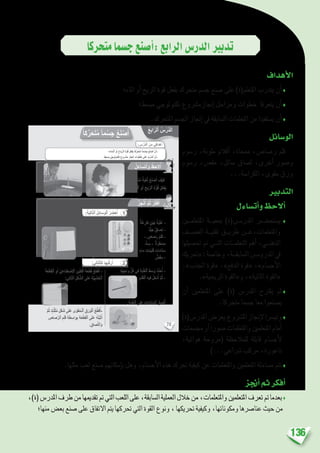 136
‫متحركا‬‫ج�سما‬‫أ�صنع‬�:‫الرابع‬‫الدر�س‬‫تدبري‬
‫أهداف‬‫ل‬‫ا‬
‫املاء؛‬ ‫أو‬� ‫الريح‬ ‫قوة‬ ‫بفعل‬ ‫متحرك‬ ‫ج�سم‬ ‫�صنع‬ ‫على‬ )‫املتعلم(ة‬ ‫يتدرب‬ ‫أن‬�♦
‫مب�سط؛‬ ‫تكنولوجي‬ ‫إجنازم�رشوع‬� ‫ومراحل‬ ‫خطوات‬ ‫يتعرفا‬ ‫أن‬�♦
.‫املتحرك‬ ‫اجل�سم‬ ‫إجناز‬� ‫يف‬ ‫ال�سابقة‬ ‫التعلمات‬ ‫من‬ ‫ي�ستفيدا‬ ‫أن‬�♦
‫الو�سائل‬
‫ر�سوم‬ ،‫ملونة‬ ‫أقالم‬� ،‫ممحاة‬ ،‫ر�صا�ص‬ ‫قلم‬
‫ر�سوم‬ ،‫مق�ص‬ ،‫�سائل‬ ‫ل�صاق‬ ،‫أخرى‬� ‫و�صور‬
...‫الكرا�سة‬ ،‫مقوى‬ ‫ورق‬
‫التدبري‬
‫أت�ساءل‬�‫و‬‫أالحظ‬�
‫املتعلم�ين‬ ‫مبعي��ة‬ )‫املدر���س(ة‬ ‫ي�ستح��ضر‬ ♦
‫الع�ص��ف‬ ‫تقني��ة‬ ‫طري��ق‬ ‫واملتعلمات،ع��ن‬
‫حت�صيلها‬ ‫مت‬ ‫الت��ي‬ ‫التعلم��ات‬ ‫أهم‬� ،‫الذهن��ي‬
‫«حتريك‬:‫وخا�صة‬،‫ال�سابق��ة‬‫الدرو���س‬‫يف‬
،»‫اجلذب‬ ‫«قوة‬ ،»‫الدفع‬ ‫«قوة‬ ،»‫أج�سام‬‫ل‬‫ا‬
.»‫الريحية‬ ‫و«القوة‬ ،»‫املائية‬ ‫«القوة‬
‫أن‬� ‫املتعلمني‬ ‫على‬ )‫(ة‬ ‫املدر�س‬ ‫يقرتح‬ ‫ثم‬♦
.‫متحركا‬ ‫ج�سما‬ ‫معا‬ ‫ي�صنعوا‬
)‫املدر�س(ة‬‫يعر�ض‬‫امل�رشوع‬‫إجناز‬‫ل‬‫وتي�رسا‬♦
‫جم�سمات‬‫أو‬�‫�صورا‬‫واملتعلمات‬‫املتعلمني‬‫أمام‬�
،‫هوائية‬ ‫(مروحة‬ ‫للمالحظة‬ ‫قابلة‬ ‫أج�سام‬‫ل‬
)...‫�رشاعي‬ ‫مركب‬ ،‫ناعورة‬
.‫مثلها‬ ‫لعب‬ ‫�صنع‬ ‫إمكانهم‬�‫ب‬ ‫وهل‬ ،‫أج�سام‬‫ل‬‫ا‬ ‫هذه‬ ‫حترك‬ ‫كيفية‬ ‫عن‬ ‫واملتعلمات‬ ‫املتعلمني‬ ‫م�ساءلة‬ ‫تتم‬♦
‫أجنز‬�‫ثم‬‫أفكر‬�
،)‫(ة‬‫املدر�س‬‫طرف‬‫من‬‫تقدميها‬‫مت‬‫التي‬‫اللعب‬‫على‬،‫ال�سابقة‬‫العملية‬‫خالل‬‫من‬،‫واملتعلمات‬‫املتعلمني‬‫تعرف‬‫مت‬‫بعدما‬♦
‫منها؛‬‫بع�ض‬‫�صنع‬‫على‬‫االتفاق‬‫يتم‬‫حتركها‬‫التي‬‫القوة‬‫ونوع‬،‫حتريكها‬‫وكيفية‬،‫ومكوناتها‬‫عنا�رصها‬‫حيث‬‫من‬
78
: ِ‫س‬ْ‫َّر‬‫د‬‫ٱل‬ َ‫ن‬ِ‫م‬ ‫دافي‬ْ‫ه‬َ‫أ‬
:‫ها‬ِ‫جاز‬ْ‫ن‬ِ ِ‫ل‬ َ‫ة‬َ‫ي‬ِ‫ل‬‫ا‬ّ‫ت‬‫ٱل‬ َ‫ل‬ِ‫راح‬َ‫م‬ْ‫ل‬‫ٱ‬ ُ‫َّع‬‫ب‬َ‫ت‬َ‫ت‬ً‫أ‬ َّ‫م‬ُ‫ث‬ ِ‫َب‬‫ع‬ُّ‫ل‬‫ٱل‬ ‫دى‬ْ‫ح‬ِ‫إ‬ ُ‫ر‬‫تا‬ْ‫خ‬َ‫أ‬
ُ‫ع‬ِ‫اب‬ّ‫ٱلر‬ ُ‫س‬ْ‫َّر‬‫د‬‫ل‬َ‫ا‬
‫؛‬ِ‫ـماء‬ْ‫ل‬‫ٱ‬ ِ‫و‬َ‫أ‬ ِ‫ِّياح‬‫ر‬‫ٱل‬ ِ‫ة‬َّ‫و‬ُ‫ق‬ ِ‫ل‬ْ‫ع‬ِ‫ف‬ِ‫ب‬ ً‫ا‬‫ِّك‬‫ر‬َ‫ح‬َ‫ت‬ُ‫م‬ ً‫ا‬‫م‬ ْ‫س‬ِ‫ج‬ َ‫ع‬َ‫ن‬ ْ‫ص‬َ‫أ‬ ْ‫ن‬َ‫-أ‬
.ٍ‫َسيط‬‫ب‬ ٍّ‫ي‬ِ‫نولوج‬ْ‫ك‬ِ‫ت‬ ٍ‫روع‬ ْ‫َش‬‫م‬ ِ‫جاز‬ْ‫ن‬ِ‫إ‬ ِ‫وات‬ُ‫ط‬ُ‫خ‬ ‫لى‬َ‫ع‬ َ‫َّب‬‫ر‬َ‫د‬َ‫ت‬َ‫أ‬ ْ‫ن‬َ‫-أ‬
ُ‫ل‬َ‫ساء‬َ‫ت‬َ‫أ‬َ‫و‬ ُ‫ظ‬ِ‫لح‬ُ‫أ‬
ُ‫ز‬ِ‫ج‬ْ‫ن‬ُ‫أ‬ َّ‫م‬ُ‫ث‬ ُ‫ر‬ِّ‫ك‬َ‫ف‬ُ‫أ‬
ً‫ة‬َ‫ك‬ِّ‫ر‬َ‫ح‬َ‫ت‬ُ‫م‬ ً‫ة‬َ‫ب‬ْ‫ع‬ُ‫ل‬ ُ‫ع‬َ‫ن‬ ْ‫ص‬َ‫أ‬ َ‫ف‬ْ‫ي‬َ‫ك‬
‫؟‬ِ‫ـماء‬ْ‫ل‬‫ٱ‬ ِ‫و‬َ‫أ‬ ِ‫يح‬ّ‫ر‬‫ٱل‬ ِ‫ة‬َّ‫و‬ُ‫ق‬ ِ‫ل‬ْ‫ع‬ِ‫ف‬ِ‫ب‬
ً‫ا‬‫ك‬ِّ‫ر‬َ‫ح‬َ‫ت‬ُ‫م‬ ً‫ا‬‫م‬ْ‫س‬ِ‫ج‬ ُ‫ع‬َ‫ن‬ْ‫ص‬َ‫أ‬
‫ة‬َ‫غ‬ِ‫فار‬ ٍ‫ْن‬‫ب‬ُ‫ج‬ ُ‫َة‬‫ب‬ْ‫ل‬ُ‫ع‬ -
‫ِّد‬‫ي‬َ‫ج‬ ‫صاق‬ِ‫ل‬ -
- ٍ‫صاص‬َ‫ر‬ ُ‫م‬َ‫ل‬َ‫ق‬ -
ُّ‫ت‬ ِ‫س‬ - ‫ة‬َ‫ر‬َ‫ط‬ ْ‫س‬ِ‫م‬
ٍ‫ماء‬ ِ‫ينات‬ّ‫ن‬ِ‫ق‬ ِ‫ّادات‬‫د‬ َ‫س‬
ّ‫ص‬َ‫ق‬ِ‫م‬ -
)‫تير‬ ْ‫بوليس‬ْ‫ل‬َ‫ا‬( ِّ‫ي‬ِ‫ناع‬ِ‫ط‬ ْ‫ِص‬ ْ‫ٱل‬ ِ‫ين‬ّ‫ل‬ِ‫ف‬ْ‫ل‬َ‫ا‬ َ‫ن‬ِ‫م‬ ‫َة‬‫ع‬ْ‫ط‬ِ‫ق‬ -
‫َّة‬‫ي‬ِ‫ب‬ َ‫ش‬َ‫خ‬ ‫َة‬‫ع‬ْ‫ط‬ِ‫ق‬ ْ‫و‬َ‫أ‬
ٍ‫صاص‬َ‫ر‬ ُ‫م‬َ‫ل‬َ‫ق‬ -
‫ى‬ّ‫و‬َ‫ق‬ُ‫م‬ ‫ق‬َ‫ر‬َ‫و‬ -
‫ق‬ ِ‫لص‬ ‫ريط‬ َ‫ش‬
ّ‫ص‬َ‫ق‬ِ‫م‬ -
َ‫َة‬‫ع‬ْ‫ط‬ِ‫ق‬ْ‫ل‬‫ٱ‬ ِ‫و‬َ‫أ‬ ِّ‫ي‬ِ‫ناع‬ِ‫ط‬ ْ‫ِص‬ ْ‫ٱل‬ ِ‫ين‬ّ‫ل‬ِ‫ف‬ْ‫ل‬‫ٱ‬ َ‫َة‬‫ع‬َْ‫ط‬ِِْ‫ق‬ ُ‫ع‬ِّ‫ط‬َ‫ق‬ُ‫أ‬ -
:‫الي‬ّ‫ت‬‫ٱل‬ ِ‫ل‬ْ‫ك‬ َّ‫ٱلش‬ ‫لى‬َ‫ع‬ َ‫َّة‬‫ي‬ِ‫ب‬ َ‫ش‬َ‫خ‬ْ‫ل‬‫ٱ‬
َّ‫م‬ُ‫ث‬ ٍ‫ث‬َّ‫ل‬َ‫ث‬ُ‫م‬ ِ‫ل‬ْ‫ك‬ َ‫ش‬ ‫ى‬َ‫ل‬َ‫ع‬ ‫ى‬ّ‫و‬َ‫ق‬ُ‫م‬‫ـ‬ْ‫ل‬‫ٱ‬ َ‫ق‬َ‫ر‬َ‫و‬ْ‫ل‬‫ٱ‬ ُ‫ع‬ِّ‫ط‬َ‫ق‬ُ‫-أ‬
ِ‫صاص‬َّ‫ر‬‫ٱل‬ ِ‫م‬َ‫ل‬َ‫ق‬ ِ‫ة‬َ‫ط‬ ِ‫واس‬ِ‫ب‬ ِ‫ة‬َ‫ع‬ْ‫ط‬ِ‫ق‬ْ‫ل‬‫ٱ‬ ‫ى‬َ‫ل‬َ‫ع‬ ُ‫ه‬ُ‫ت‬ِّ‫ب‬َ‫ث‬ُ‫أ‬
. ِ‫صاق‬ِّ‫ل‬‫ٱل‬َ‫و‬
.ٍ‫ة‬َ‫ه‬ِ‫واج‬ ِّ‫ل‬ُ‫ك‬ ‫في‬ ِ‫ة‬َ‫ب‬ْ‫ل‬ُ‫ع‬ْ‫ل‬‫ٱ‬ َ‫ط‬ َ‫س‬َ‫و‬ ُ‫د‬ِّ‫د‬َ‫ح‬ُ‫أ‬ -
:َ‫م‬َ‫ل‬َ‫ق‬ْ‫ل‬‫ٱ‬ ِ‫ه‬‫في‬ ُ‫ل‬ِ‫ْخ‬‫د‬ُ‫أ‬ َّ‫م‬ُ‫ث‬ -
:ِ‫ة‬َ‫ب‬ْ‫ل‬ُ‫ع‬ْ‫ل‬‫ٱ‬ ‫لى‬َ‫ع‬ ِ‫ّادات‬‫د‬ َّ‫ٱلس‬ ُ‫ق‬ ِ‫ص‬ْ‫ل‬ُ‫أ‬
:َ‫ة‬َ‫ي‬ِ‫ل‬‫ا‬ّ‫ت‬‫ٱل‬ َ‫ل‬ِ‫ئ‬‫وسا‬ْ‫ل‬‫ٱ‬ ُ‫ر‬ ِ‫ض‬ْ‫ح‬ُ‫أ‬
:‫الي‬ّ‫ت‬‫ٱل‬َ‫ك‬ ‫ها‬ُ‫ب‬ِّ‫ك‬َ‫ر‬ُ‫أ‬
1
2
 