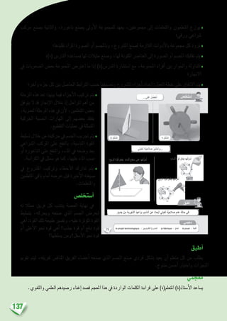 137
‫مركب‬ ‫ب�صنع‬ ‫والثانية‬ ،‫ناعورة‬ ‫ب�صنع‬ ‫أوىل‬‫ل‬‫ا‬ ‫للمجموعة‬ ‫يعهد‬ ،‫جمموعتني‬ ‫إىل‬� ‫واملتعلمات‬ ‫املتعلمون‬ ‫يوزع‬ ♦
‫ورقي؛‬ ‫�رشاعي‬
‫تقليدها؛‬ ‫املراد‬ ‫ال�صورة‬ ‫أو‬� ‫وباملج�سم‬ ،‫امل�رشوع‬ ‫ل�صنع‬ ‫الالزمة‬ ‫أدوات‬‫ل‬‫با‬ ‫جمموعة‬ ‫كل‬ ‫تزود‬♦
‫(ة)؛‬ ‫املدر�س‬ ‫مب�ساعدة‬ ‫لها‬ ‫مثيالت‬ ‫و�صنع‬ ،‫لها‬ ‫املكونة‬ ‫العنا�رص‬ ‫إىل‬� ‫ال�صورة‬ ‫أو‬� ‫املج�سم‬ ‫تفكيك‬ ‫يتم‬♦
‫يف‬ ‫ال�صعوبات‬ ‫بع�ض‬ ‫املجموعة‬ ‫اعرت�ض‬ ‫ما‬ ‫إذا‬� )‫املدر�س(ة‬ ‫ا�ست�شارة‬ ‫مع‬ ،‫املجموعة‬ ‫أفراد‬� ‫بني‬ ‫واحلوار‬ ‫املداولة‬ ♦
‫االجناز؛‬
‫آخر؛‬�‫و‬ ‫جزء‬ ‫كل‬ ‫بني‬ ‫احلا�صل‬ ‫الرتابط‬ ‫ح�سب‬ ‫وت�صنيفها‬ ‫امل�رشوع‬ ‫أجزاء‬� ‫إعداد‬� :‫العمل‬ ‫خطة‬ ‫على‬ ‫االتفاق‬ ‫يتم‬♦
‫املرحلة‬ ‫هذه‬ ‫تعد‬ :‫بينها‬ ‫فيما‬ ‫أجزاء‬‫ل‬‫ا‬ ‫تركيب‬ ‫يتم‬♦
‫يتوفق‬ ‫ال‬ ‫قد‬ ‫إجناز‬‫ل‬‫ا‬ ‫خالل‬ ‫إذ‬� ‫املراحل‬ ‫أهم‬� ‫من‬
،‫العمرية‬‫املرحلة‬‫هذه‬‫يف‬‫أن‬‫ل‬،‫املتعلمني‬‫بع�ض‬
‫احلركية‬ ‫احل�سية‬ ‫املهارات‬ ‫إىل‬� ‫بع�ضهم‬ ‫يفتقد‬
.‫التقطيع‬ ‫عمليات‬ ‫يف‬ ‫املتمثلة‬
‫ت�سليط‬‫خالل‬‫من‬‫حركيته‬‫يف‬‫اجل�سم‬‫جتريب‬‫يتم‬♦
‫ال�رشاعي‬ ‫املركب‬ ‫على‬ ‫بالنفخ‬ ،‫املنا�سبة‬ ‫القوة‬
‫أو‬� ‫الناعورة‬ ‫على‬ ‫والنفخ‬ ،‫املاء‬ ‫يف‬ ‫و�ضعه‬ ‫بعد‬
.‫الكرا�سة‬ ‫يف‬ ‫ممثل‬ ‫هو‬ ‫كما‬ ،‫عليها‬ ‫املاء‬ ‫�صب‬
‫يف‬ ‫امل�رشوع‬ ‫وتركيب‬ ‫أخطاء‬‫ل‬‫ا‬ ‫تدارك‬ ‫يتم‬ ♦
‫املتعلمني‬ ‫باقي‬ ‫أمام‬� ‫عر�ضه‬ ‫قبل‬ ‫أخرية‬‫ل‬‫ا‬ ‫�صيغته‬
.‫واملتعلمات‬
‫أ�ستخل�ص‬�
‫له‬ ‫ممثال‬ ‫فريق‬ ‫كل‬ ‫ينتدب‬ ‫احل�صة‬ ‫نهاية‬ ‫يف‬
‫بت�سليط‬ ،‫ويحركه‬ ‫�صنعه‬ ‫الذي‬ ‫اجل�سم‬ ‫ليعر�ض‬
‫أهي‬�:‫القوة‬‫تلك‬‫طبيعة‬‫وتف�سري‬،‫عليه‬‫ؤثرة‬�‫امل‬‫القوة‬
‫أم‬� ‫أعلى‬‫ل‬‫ا‬ ‫نحو‬ ‫قوة‬ ‫أهي‬� ‫جذب؟‬ ‫قوة‬ ‫أم‬� ‫دفع‬ ‫قوة‬
‫ي�سلطها؟‬ ‫أ�سفل؟ومن‬‫ل‬‫ا‬ ‫نحو‬ ‫قوة‬
‫أطبق‬�
‫تقومي‬ ‫ليتم‬ ،‫لفريقه‬ ‫املناف�س‬ ‫الفريق‬ ‫أع�ضاء‬� ‫�صنعه‬ ‫الذي‬ ‫اجل�سم‬ ‫�صنع‬ ‫فردي‬ ‫ب�شكل‬ ‫يعيد‬ ‫أن‬� ‫متعلم‬ ‫كل‬ ‫من‬ ‫يطلب‬
.‫منتوج‬ ‫أح�سن‬� ‫واختيار‬ ‫املنجزات‬
‫معجمي‬
.‫واللغوي‬ ‫العلمي‬ ‫ر�صيدهم‬ ‫إغناء‬� ‫ق�صد‬ ‫املعجم‬ ‫هذا‬ ‫يف‬ ‫الواردة‬ ‫الكلمات‬ ‫قراءة‬ ‫على‬ )‫املتعلم(ة‬ )‫أ�ستاذ(ة‬‫ل‬‫ا‬ ‫ي�ساعد‬
79
...‫لى‬َ‫ع‬ ُ‫ل‬ ُ‫ص‬ْ‫ح‬َ‫أ‬...‫لى‬َ‫ع‬ ُ‫ل‬ ُ‫ص‬ْ‫ح‬َ‫أ‬
‫تي‬َ‫ب‬ْ‫ع‬ُ‫ل‬ َ‫ة‬َّ‫ي‬ِ‫الح‬ َ‫ص‬ ُ‫ر‬ِ‫ب‬َ‫ت‬ْ‫خ‬َ‫أ‬َ‫و‬...‫تي‬َ‫ب‬ْ‫ع‬ُ‫ل‬ َ‫ة‬َّ‫ي‬ِ‫الح‬ َ‫ص‬ ُ‫ر‬ِ‫ب‬َ‫ت‬ْ‫خ‬َ‫أ‬َ‫و‬...
ُ‫ص‬ِ‫ل‬ ْ‫خ‬َ‫ت‬ ْ‫س‬َ‫أ‬
:ِ‫يح‬ّ‫ر‬‫ٱل‬ ِ‫ة‬َّ‫و‬ُ‫ق‬ ِ‫ل‬‫ع‬ِ‫ف‬ِ‫ب‬ ‫ها‬ُ‫ك‬ِّ‫ر‬َ‫ح‬ُ‫أ‬
:ِ‫يح‬ّ‫ر‬‫ٱل‬ ِ‫ة‬َّ‫و‬ُ‫ق‬ ِ‫ل‬‫ع‬ِ‫ف‬ِ‫ب‬ ِ‫ماء‬ْ‫ل‬‫ٱ‬ ِ‫طح‬ َ‫س‬ ‫على‬ ‫ها‬ُ‫ك‬ِّ‫ر‬َ‫ح‬ُ‫أ‬ :ِ‫ماء‬ْ‫ل‬‫ٱ‬ ِ‫ة‬َّ‫و‬ُ‫ق‬ ِ‫ل‬‫ع‬ِ‫ف‬ِ‫ب‬ ‫ها‬ُ‫ك‬ِّ‫ر‬َ‫ح‬ُ‫أ‬
2 ُ‫ل‬ْ‫ك‬َّ‫ش‬‫ل‬َ‫ا‬ 1 ُ‫ل‬ْ‫ك‬َّ‫ش‬‫ل‬َ‫ا‬
ُ‫ق‬ِّ‫ب‬َ‫ط‬ُ‫أ‬
‫مي‬َ‫ْج‬‫ع‬ُ‫م‬
le projet technologique : ُّ‫ي‬ِ‫ج‬‫ْنولو‬‫ك‬ِّ‫ت‬‫ٱل‬ ُ‫ع‬‫ْرو‬‫ش‬َ‫م‬ْ‫ل‬َ‫ا‬ je fabrique : ُ‫ع‬َ‫ن‬ْ‫ص‬َ‫أ‬ le jouet : ُ‫َة‬‫ب‬ْ‫ع‬ُّ‫ل‬‫َل‬‫ا‬
 