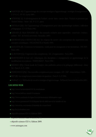 142
❖ BARTH (B.M): L’apprentissage des concepts stratégies d’apprentissage, stratégie d’enseignement,
C.P.E.C. N° 10, Lyon 1989.
❖ BURNER(J.S) : le développement de l’enfant, savoir-faire, savoir-dire, Traduit et présenter par
Michel Delean, 3éme, Ed. P.U.F. paris
❖ DEVELAY (M) : De l’apprentissage à l’enseignement pour une épistémologie scolaire, collection
pédagogique. E.S.F Paris 1992.
❖ GERARD (F.M) et ROGIERS (X) : des manuels scolaires pour apprendre, concevoir, évaluer,
utiliser. ED. de boeck université, Bruxelles 2003.
❖ GEORDAN (A) et DEVECCHI (G) : les origines du savoir : des conceptions des apprenants aux
concepts scientifiques, DELACHAUX et Niestlé 1994.
❖ GUILLETE (P) : Construire la formation, outils pour les enseignants et les formateurs. ED.ESF.
Paris 1991.
❖ LE BOTERF (G) : l’ingénierie des compétences. Ed. d’organisation. Paris 2000.
❖ MARTINAND (J.L) et col : didactiques des disciplines «  enseignement et apprentissage de la
modélisation en sciences». INRP/LIREST .Paris 1992.
❖ MEIRIEU (Ph) : l’école mode de l’emploi : des méthodes actives à la pédagogie différencie, 5éme
Ed. Paris E.S.F, 1990.
❖ PERRENOUD (Ph) : Des nouvelles compétences pour enseigne, ED. ESP. 2éme édition, 1999.
❖ REY (B) : les compétences transversales en question. Paris E.S.F 1996.
❖ Wolfes(J.L.) :Méthodesdetravailetstratégiesd’apprentissage.EdBoeckUniversitéBruxelles2001.
LES SITES WEB
❖ http://www.laclassedestef.fr/.le moulinàeau
❖ http://www.la94.ac.creteil.fr/sciences
❖ http://www.academie.la ligne.fr/ecole/ressource informative.aspx
❖ http://www.generation5.fr/fichepour-lécole-déécouvrir.le monde-en ms
❖ http://www.les coccinettes.fr/monde du vivant.html
❖ http:/les3colombes.com
❖ objectifs sciences CE1 A. Edition 2009.
❖ objectifs sciences CE2 A. Edition 2009.
❖ objectifs sciences CE3 A. Edition 2009.
❖ www.animagen.com
 