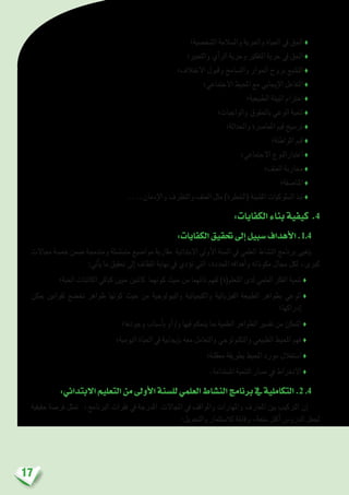 17
‫ال�شخ�صية؛‬ ‫وال�سالمة‬ ‫واحلرية‬ ‫احلياة‬ ‫يف‬ ‫احلق‬ ♦
‫والتعبري؛‬ ‫أي‬�‫الر‬ ‫وحرية‬ ‫التفكري‬ ‫حرية‬ ‫يف‬ ‫احلق‬ ♦
‫االختالف؛‬ ‫وقبول‬ ‫والت�سامح‬ ‫احلوار‬ ‫بروح‬ ‫الت�شبع‬ ♦
‫االجتماعي؛‬ ‫املحيط‬ ‫مع‬ ‫إيجابي‬‫ل‬‫ا‬ ‫التفاعل‬ ♦
‫الطبيعية؛‬ ‫البيئة‬ ‫احرتام‬ ♦
‫والواجبات؛‬ ‫باحلقوق‬ ‫الوعي‬ ‫تنمية‬ ♦
‫واحلداثة؛‬ ‫املعا�رصة‬ ‫قيم‬ ‫تر�سيخ‬ ♦
‫املواطنة؛‬ ‫قيم‬ ♦
‫االجتماعي؛‬ ‫اعتبارالنوع‬ ♦
‫العنف؛‬ ‫حماربة‬ ♦
‫املنا�صفة؛‬ ♦
....‫إدمان‬‫ل‬‫وا‬ ‫والتطرف‬ ‫العنف‬ ‫مثل‬ )‫(اخلطرة‬ ‫امل�شينة‬ ‫ال�سلوكيات‬ ‫نبذ‬ ♦
:‫الكفايات‬‫بناء‬‫كيفية‬ .4
:‫الكفايات‬‫حتقيق‬‫إىل‬�‫�سبيل‬‫أهداف‬‫ل‬‫ا‬.1.4
‫جماالت‬ ‫خم�سة‬ ‫�ضمن‬ ‫ومندجمة‬ ‫مت�سل�سلة‬ ‫موا�ضيع‬ ‫مقاربة‬ ‫االبتدائية‬ ‫أوىل‬‫ل‬‫ا‬ ‫ال�سنة‬ ‫يف‬ ‫العلمي‬ ‫الن�شاط‬ ‫برنامج‬ ‫يتغيى‬
:‫أتي‬�‫ي‬ ‫ما‬ ‫حتقيق‬ ‫إىل‬� ‫املطاف‬ ‫نهاية‬ ‫يف‬ ‫ؤدي‬�‫ت‬ ‫التي‬ ،‫املحددة‬ ‫أهدافه‬�‫و‬ ‫مكوناته‬ ‫جمال‬ ‫لكل‬ ،‫كربى‬
‫احلية؛‬ ‫الكائنات‬ ‫كباقي‬ ‫حيني‬ ‫كائنني‬ ‫كونهما‬ ‫حيث‬ ‫من‬ ‫ذاتهما‬ ‫لفهم‬ )‫املتعلم(ة‬ ‫لدى‬ ‫العلمي‬ ‫الفكر‬ ‫تنمية‬ ♦
‫ميكن‬ ‫لقوانني‬ ‫تخ�ضع‬ ‫ظواهر‬ ‫كونها‬ ‫حيث‬ ‫من‬ ‫والبيولوجية‬ ‫والكيميائية‬ ‫الفيزيائية‬ ‫الطبيعة‬ ‫بظواهر‬ ‫الوعي‬♦
‫إدراكها؛‬�
‫وجودها؛‬ ‫أ�سباب‬�‫ب‬ ‫أو‬� /‫و‬ ‫فيها‬ ‫يتحكم‬ ‫مبا‬ ‫العلمية‬ ‫الظواهر‬ ‫تف�سري‬ ‫من‬ ‫التمكن‬ ♦
‫اليومية؛‬ ‫احلياة‬ ‫يف‬ ‫إيجابية‬�‫ب‬ ‫معه‬ ‫والتعامل‬ ‫والتكنولوجي‬ ‫الطبيعي‬ ‫املحيط‬ ‫فهم‬ ♦
‫معقلنة؛‬ ‫بطريقة‬ ‫املحيط‬ ‫مورد‬ ‫ا�ستغالل‬ ♦
.‫امل�ستدامة‬ ‫التنمية‬ ‫م�سار‬ ‫يف‬ ‫االنخراط‬ ♦
:‫االبتدائي‬‫التعليم‬‫من‬‫أوىل‬‫ل‬‫ا‬‫لل�سنة‬‫العلمي‬‫الن�شاط‬‫برنامج‬‫يف‬‫التكاملية‬.2 .4
‫حقيقية‬ ‫فر�صة‬ ‫متثل‬ ،‫الربنامج‬ ‫فقرات‬ ‫يف‬ ‫املدرجة‬ ‫املجاالت‬ ‫يف‬ ‫واملواقف‬ ‫واملهارات‬ ‫املعارف‬ ‫بني‬ ‫الرتكيب‬ ‫إن‬�
:‫والتحويل‬ ‫لال�ستثمار‬ ‫وقابلة‬ ،‫متعة‬ ‫أكرث‬� ‫الدرو�س‬ ‫جلعل‬
 