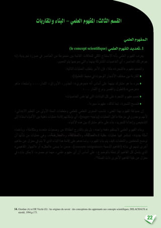 22
‫واملقاربات‬‫البناء‬–‫العلمي‬‫املفهوم‬:‫الثالث‬‫الق�سم‬
‫العلمي‬‫الـمفهوم‬
)le concept scientifique( ‫العلمي‬‫املفهوم‬‫.حتديد‬1
‫إنه‬�،‫جتريدية‬ ‫�صورة‬ ‫يف‬ ‫العنا�رص‬ ‫من‬ ‫جمموعة‬ ‫بني‬ ‫القائمة‬ ‫للعالقات‬ ‫الكلي‬ ‫اال�ستنتاج‬ ‫أنه‬�‫ب‬ ‫العلمي‬ ‫املفهوم‬ ‫يعرف‬
.‫التعميم‬ ‫يتم‬ ‫مبوجبها‬ ‫والتي‬ ‫بينهما‬ ‫امل�شرتكة‬ ‫اخلا�صيات‬ ‫أي‬� ،‫العنا�رص‬ ‫جوهرتلك‬
:‫التالية‬ ‫العمليات‬ ‫يتطلب‬ ‫أمر‬‫ل‬‫ا‬ ‫إن‬�‫ف‬ ،‫مثال‬ »‫«ال�شجرة‬ ‫مفهوم‬ ‫ولتحديد‬
‫املتعلم(ة)؛‬ ‫حميط‬ ‫يف‬ ‫املوجودة‬ ‫أ�شجار‬‫ل‬‫ا‬ ‫خمتلف‬ ‫بني‬ ‫املقارنة‬ ♦
‫ماهو‬ ‫وا�ستبعاد‬ ،...‫الثمار‬ ،‫أوراق‬‫ل‬‫ا‬ ،‫اجلذور‬ :»‫«جوهري‬ ‫أنه‬� ‫أ�سا�س‬� ‫على‬ ‫بينهما‬ ‫م�شرتك‬ ‫هو‬ ‫ما‬ ‫جرد‬♦
‫...؛‬ ‫الثمار‬ ‫ونوع‬ ‫والق�رص‬ ‫كالطول‬ »‫«عر�ضي‬
‫اخلا�صيات؛‬ ‫نف�س‬ ‫لها‬ ‫التي‬ ‫النباتات‬ ‫كل‬ ‫على‬ ‫ال�شجرة‬ ‫مفهوم‬ ‫تعميم‬ ♦
.‫جمردا‬ ‫مفهوما‬ ،‫لذلك‬ ‫تبعا‬ ،‫ال�شجرة‬ ‫فت�صبح‬ ♦
،‫االبتدائي‬ ‫التعليم‬ ‫من‬ ‫أوىل‬‫ل‬‫ا‬ ‫ال�سنة‬ ‫ومتعلمات‬ ‫ملتعلمي‬ ‫التعلمي‬ ‫امل�ستوى‬ ‫تنا�سب‬ ،‫املعنى‬ ‫بهذا‬ ‫املفهوم‬ ‫�صياغة‬ ‫إن‬�
‫إىل‬� ‫ا�ستنادا‬ ‫أ�شياء‬‫ل‬‫ا‬ ‫بني‬ ‫ذهنية‬ ‫عمليات‬ ‫إقامة‬�‫إمكانهم‬�‫ب‬ ‫أي‬�،)piaget-‫(بياجيه‬ ‫العمليات‬ ‫قبل‬ ‫ما‬ ‫مرحلة‬ ‫يف‬ ‫يوجدون‬ ‫أنهم‬‫ل‬
.‫أ�شياء‬‫ل‬‫ا‬ ‫هذه‬ ‫بني‬ ‫م�شرتك‬ ‫ماهو‬ ‫على‬ ‫بناء‬ ،‫للتجريد‬ ‫إعدادا‬�‫و‬ ‫الت�شخي�ص‬
‫وباعتماد‬ ،‫ومتكاملة‬ ‫متعددة‬ ‫و�ضعيات‬ ‫من‬ ‫انطالقا‬ ‫بالتدرج‬ ‫يتم‬ ‫بل‬ ،‫واحدة‬ ‫دفعة‬ ‫الي�ستقيم‬ ‫العلمي‬ ‫املفهوم‬ ‫وبناء‬
‫أن‬� ‫أنها‬�‫�ش‬ ‫من‬ ‫عمليات‬ ‫وهي‬ ،»‫و«املعار�ضة‬ »‫و«املخالفة‬ »‫كـ«املماثلة‬ ‫عقلية‬ ‫عمليات‬ ‫فيها‬ ‫ت�ستثمر‬ ،‫جديدة‬ ‫أمثلة‬�
‫مفاهيم‬ ‫عن‬ ‫معزل‬ ‫يف‬ ‫يتم‬ ‫ال‬ ‫الذي‬ ‫البناء‬ ‫هذا‬ ‫إقامة‬� ‫على‬ ‫وت�ساعدهم‬ ،‫املفهوم‬ ‫بناء‬ ‫يتم‬ ‫كيف‬ ‫واملتعلمات‬ ‫للمتعلمني‬ ‫تو�ضح‬
»‫املفاهيمي‬ ‫«اجلهاز‬ ‫أو‬� »‫«احلقل‬ ‫ي�سمى‬ ‫ما‬ ‫�ضمن‬ ،)concepts intégrateurs ‫املدجمة‬ ‫(املفاهيم‬ ‫بنائه‬ ‫يف‬ ‫ت�سهم‬ ‫أخرى‬�
‫يف‬ ‫ؤه‬�‫بنا‬ ‫الميكن‬ ،‫ح�رصه‬ ‫مت‬ ‫مهما‬ ،‫علمي‬ ‫مفهوم‬ ‫أي‬� ‫أن‬� ‫أ�سا�س‬� ‫على‬ ،‫باملو�ضوع‬ ‫املرتبطة‬ ‫املفاهيم‬ ‫كل‬ ‫ي�شمل‬ ‫الذي‬
.14
‫ال�صلة‬ ‫ذات‬ ‫أخرى‬‫ل‬‫ا‬ ‫املفاهيم‬ ‫بقية‬ ‫عن‬ ‫معزل‬
14. Giordan (A) et DE Vicchi (G) : les origines du savoir : des conceptions des apprenants aux concepts scientifiques, DELACHAUX et
niestlé, 1994,p.173.
 