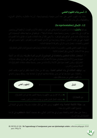 24
‫العلمي‬‫املفهوم‬‫بناء‬‫أ�س�س‬�.2
»‫املعريف‬ ‫و«العائق‬ »‫«التمثل‬ ‫أبرزها‬� ،‫إبي�ستيمولوجية‬�‫و‬ ‫منهجية‬ ‫أ�س�س‬� ‫عدة‬ ‫على‬ ‫العلمي‬ ‫املفهوم‬ ‫بناء‬ ‫يعتمد‬
:‫تواليا‬ ‫ذلك‬ ‫بيان‬ ‫أتي‬�‫وي‬ »‫و«النمذجة‬
)la représentation(‫التمثل‬ .1.2
‫ي�ستح�رض‬‫التي‬‫أوالكيفية‬�،‫والق�ضايا‬‫أ�شياء‬‫ل‬‫ا‬‫ملختلف‬،‫الفرد‬‫ذهن‬‫يف‬‫احلا�صلة‬‫والتف�سريات‬‫الدالالت‬»‫«التمثل‬‫لفظ‬‫يفيد‬
‫التي‬ ‫الو�ضعيات‬ ‫خمتلف‬ ‫مواجهة‬ ‫يف‬ ‫ليوظفها‬ ، 15
‫ال�سابقة‬ ‫تعلماته‬ ،‫معينة‬ ‫و�ضعية‬ ‫و�ضمن‬ ،‫معني‬ ‫وقت‬ ‫يف‬ ،‫الفرد‬ ‫بها‬
‫التف�سريات‬ ‫دائما‬ ‫تطابق‬ ‫تف�سريات‬ ‫التمثالت‬ ‫هذه‬ ‫أن‬� ‫ذلك‬ ‫يعني‬ ‫وال‬ .‫ظواهره‬ ‫وفهم‬ ‫الواقع‬ ‫تف�سري‬ ‫ق�صد‬ ،)‫(ها‬ ‫تعرت�ضه‬
‫فكر‬ ‫يف‬ ‫حا�رضة‬ ‫لكنها‬ ،‫للظواهر‬ ‫املف�رسة‬ ‫العلمية‬ ‫أن�ساق‬‫ل‬‫ا‬ ‫مع‬ ‫ومتعار�ضة‬ ‫خمالفة‬ ،‫أحيان‬‫ل‬‫ا‬ ‫غالب‬ ‫يف‬ ‫فهي‬ ،‫العلمية‬
.‫ال�سائدة‬ ‫االعتباطية‬ ‫واملعرفة‬ ‫أي‬�‫الر‬ ‫بادىء‬ ‫بف�ضل‬ ،‫واملتعلمات‬ ‫املتعلمني‬
.)‫(ة‬‫للمتعلم‬‫امل�سارالعلمي‬‫ت�صحيح‬‫ق�صد‬‫إيجابيا‬�‫التمثالت‬‫هذه‬‫ا�ستثمار‬،‫بال�رضورة‬،‫يقت�ضي‬‫العلمي‬‫املفهوم‬‫بناء‬‫إن‬�
:‫التالية‬ ‫العمليات‬ ‫وفق‬ ‫إيجابي‬‫ل‬‫ا‬ ‫اال�ستثمار‬ ‫هذا‬ ‫وي�سري‬
‫أن�شطة‬� ‫عرب‬ ‫ذلك‬ ‫ويتم‬ :‫مقاربته‬ ‫املراد‬ ‫الدر�س‬ ‫أو‬� ‫املو�ضوع‬ ‫يف‬ ‫واملتعلمات‬ ‫املتعلمني‬ ‫متثالت‬ ‫ا�ستح�ضار‬.‫أ‬�
‫ؤالت‬�‫ت�سا‬ ‫خمتلف‬ ‫طرح‬ ‫على‬ ‫تنبني‬ ‫والتي‬ »‫أت�ساءل‬� ‫ثم‬ ‫أالحظ‬�« ‫عملية‬ ‫يف‬ ‫جمملها‬ )‫(ة‬ ‫أ�ستاذ‬‫ل‬‫ا‬ ‫ي�صوغ‬ ‫متهيدية‬
‫ذات‬ )‫(ة‬ ‫املتعلم‬ ‫متثالت‬ ‫خمتلف‬ ‫و�ضبط‬ ‫ح�رص‬ ‫من‬ ‫أ�ستاذة‬‫ل‬‫وا‬ ‫أ�ستاذ‬‫ل‬‫ا‬ ‫متكن‬ ‫منها‬ ‫الق�صد‬ ‫ويكون‬ ،)‫(ة‬ ‫املتعلم‬
.‫الدر�س‬ ‫مبو�ضوع‬ ‫ال�صلة‬
‫املتعلم‬ ‫يك�شف‬ »‫أجنز‬� ‫ثم‬ ‫أفكر‬�« ‫أن�شطة‬� ‫خالل‬ ‫من‬ ‫ذلك‬ ‫ويتم‬ :‫العلمية‬ ‫املفاهيم‬ ‫بناء‬ ‫يف‬ ‫التمثالت‬ ‫توظيف‬.‫بـــ‬
‫يف‬ ‫ذاتيا‬ ‫ي�سهمان‬ ‫وبذلك‬ .‫عنه‬ ‫ابتعادها‬ ‫أو‬� ‫للواقع‬ ‫متثالتهما‬ ‫مطابقة‬ ‫مدى‬ ‫عن‬ ‫لها‬ ‫اجنازهما‬ ‫حني‬ ،‫واملتعلمة‬
.‫�سليم‬ ‫ب�شكل‬ ‫جديد‬ ‫من‬ ‫العلمي‬ ‫املفهوم‬ ‫بناء‬
‫التمثل‬‫العلمي‬ ‫املفهوم‬
)‫(ة‬‫أ�ستاذ‬‫ل‬‫ا‬‫دور‬
.)‫(ة‬ ‫املتعلم‬ ‫لدن‬ ‫من‬ ‫عنه‬ ‫التعبري‬ ‫و�صيغة‬ »‫«املفهوم‬ ‫بني‬ ‫الفارق‬ ‫إدراك‬� ❒
.‫رف�ضه‬ ‫ولي�س‬ ‫ا�ستثماره‬ ‫يجب‬ ‫تف�سريي‬ ‫كن�سق‬ ‫التمثل‬ ‫توظيف‬ ❒
‫إىل‬� ‫النهاية‬ ‫يف‬ ‫ؤدي‬�‫ت‬ ،‫متدرجة‬ ‫عمليات‬ ‫�شكل‬ ‫يف‬ ‫ذلك‬ ‫وي�سري‬ :‫املفهوم‬ ‫ببناء‬ ‫اخلا�صة‬ ‫أن�شطة‬‫ل‬‫ا‬ ‫هيكلة‬. ‫جــ‬
.‫وتر�سيخه‬ ‫العلمي‬ ‫املفهوم‬ ‫تو�ضيح‬
‫كرا�سة‬ ‫يف‬ »‫أ�ستخل�ص‬�« ‫أن�شطة‬� ‫خ�ضعت‬ ‫فقد‬ ،‫البنائي‬ ‫امل�سار‬ ‫هذا‬ ‫يف‬ ‫ي�سريان‬ ‫واملتعلمة‬ ‫املتعلم‬ ‫جعل‬ ‫على‬ ‫وعمال‬
.‫الروح‬ ‫هذه‬ ‫إىل‬� )‫املتعلم(ة‬
15. DEVELAY (M) : De l’apprentissage à l’enseignement, pour une épistémologie scolaire. collection pédagogie. E.S.F.
paris 1992p.78.
 