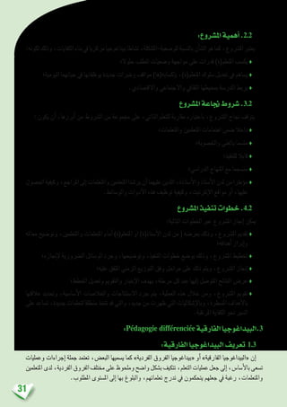 31
:‫امل�شروع‬‫أهمية‬�.2.2
:‫لكونه‬‫وذلك‬،‫الكفايات‬‫بناء‬‫يف‬‫مركزيا‬‫بيداغوجيا‬‫ن�شاطا‬،‫للو�ضعية-امل�شكلة‬‫بالن�سبة‬‫أن‬�‫ال�ش‬‫هو‬‫كما‬،‫امل�رشوع‬‫يعترب‬
‫حلوال؛‬ ‫تتطلب‬ ‫و�ضعيات‬ ‫مواجهة‬ ‫على‬ ‫قدرات‬ )‫املتعلم(ة‬ ‫يك�سب‬ ♦
‫اليومية؛‬ ‫حياتهما‬ ‫يف‬ ‫يوظفانها‬ ‫جديدة‬ ‫وخربات‬ ‫مواقف‬ )‫إك�سابه(ها‬�‫ب‬ ،)‫املتعلم(ة‬ ‫�سلوك‬ ‫تعديل‬ ‫يف‬ ‫ي�ساهم‬ ♦
.‫واالقت�صادي‬ ‫واالجتماعي‬ ‫الثقايف‬ ‫مبحيطها‬ ‫املدر�سة‬ ‫يربط‬ ♦
‫امل�شروع‬‫جناعة‬‫�شروط‬ .3.2
: ‫يكون‬ ‫أن‬� ،‫أبرزها‬� ‫من‬ ‫ال�رشوط‬ ‫من‬ ‫جمموعة‬ ‫على‬ ،‫الذاتي‬ ‫للتعلم‬ ‫مقاربة‬ ‫باعتباره‬ ،‫امل�رشوع‬ ‫جناح‬ ‫يتوقف‬
‫واملتعلمات؛‬ ‫املتعلمني‬ ‫اهتمامات‬ ‫�ضمن‬ ‫داخال‬ ♦
‫واخل�صوبة؛‬ ‫بالغنى‬ ‫مت�سما‬ ♦
‫للتنفيذ؛‬ ‫قابال‬ ♦
‫الدرا�سي؛‬ ‫املنهاج‬ ‫مع‬ ‫من�سجما‬ ♦
‫احل�صول‬‫وكيفية‬،‫املراجع‬‫إىل‬�‫واملتعلمات‬‫املتعلمني‬‫ير�شدا‬‫أن‬�‫عليهما‬‫اللذين‬،‫أ�ستاذة‬‫ل‬‫وا‬‫أ�ستاذ‬‫ل‬‫ا‬‫لدن‬‫من‬‫ؤطرا‬�‫م‬♦
.‫والو�سائط‬ ‫أدوات‬‫ل‬‫ا‬ ‫هذه‬ ‫توظيف‬ ‫وكيفية‬ ،‫إنرتنيت‬‫ل‬‫ا‬ ‫مواقع‬ ‫أو‬� ،‫عليها‬
‫امل�شروع‬‫تنفيذ‬‫خطوات‬.4.2
:‫التالية‬ ‫اخلطوات‬ ‫عرب‬ ‫امل�رشوع‬ ‫إجناز‬� ‫ميكن‬
‫معامله‬ ‫وتو�ضيح‬ ،‫واملتعلمني‬ ‫املتعلمات‬ ‫أمام‬� )‫املتعلم(ة‬ ‫او‬ )‫أ�ستاذ(ة‬‫ل‬‫ا‬ ‫لدن‬ ‫من‬ ( ‫بعر�ضه‬ ‫وذلك‬ ،‫امل�رشوع‬ ‫تقدمي‬♦
‫أهدافه؛‬� ‫إبراز‬�‫و‬
‫إجنازه؛‬‫ل‬ ‫ال�رضورية‬ ‫الو�سائل‬ ‫وجرد‬ ،‫وتو�ضيحها‬ ،‫التنفيذ‬ ‫خطوات‬ ‫بو�ضع‬ ‫وذلك‬ ،‫امل�رشوع‬ ‫تخطيط‬ ♦
‫عليه؛‬ ‫املتفق‬ ‫الزمني‬ ‫التوزيع‬ ‫وفق‬ ‫مراحل‬ ‫على‬ ‫ذلك‬ ‫ويتم‬ ،‫امل�رشوع‬ ‫إجناز‬� ♦
‫اخلطط؛‬ ‫وتعديل‬ ‫والتقومي‬ ‫إخبار‬‫ل‬‫ا‬ ‫بهدف‬ ،‫مرحلة‬ ‫كل‬ ‫عند‬ ‫إليها‬� ‫املتو�صل‬ ‫النتائح‬ ‫عر�ض‬ ♦
‫عالقتها‬ ‫وحتديد‬ ،‫أ�سا�سية‬‫ل‬‫ا‬ ‫واخلال�صات‬ ‫اال�ستنتاجات‬ ‫جرد‬ ‫يتم‬ ،‫العملية‬ ‫هذه‬ ‫خالل‬ ‫ومن‬ ،‫امل�رشوع‬ ‫تقومي‬♦
‫على‬ ‫ت�ساعد‬ ،‫جديدة‬ ‫لتعلمات‬ ‫منطلقا‬ ‫تتخذ‬ ‫قد‬ ‫والتي‬ ،‫جديد‬ ‫من‬ ‫ظهرت‬ ‫التي‬ ‫إ�شكاليات‬‫ل‬‫وبا‬ ،‫امل�سطرة‬ ‫أهداف‬‫ل‬‫با‬
.‫املرتقبة‬ ‫الكفاية‬ ‫نحو‬ ‫ال�سري‬
:Pédagogie différenciée ‫الفارقية‬‫البيداغوجيا‬.3
:‫الفارقية‬‫البيداغوجيا‬‫تعريف‬ 1.3
‫وعمليات‬ ‫إجراءات‬� ‫جملة‬ ‫تعتمد‬ ،‫البع�ض‬ ‫ي�سميها‬ ‫كما‬ »‫الفردية‬ ‫الفروق‬ ‫«بيداغوجيا‬ ‫أو‬� »‫الفارقية‬ ‫«البيداغوجيا‬ ‫إن‬�
‫املتعلمني‬‫لدى‬،‫الفردية‬‫الفروق‬‫خمتلف‬‫على‬‫وملحوظ‬‫وا�ضح‬‫ب�شكل‬‫تتكيف‬،‫التعلم‬‫عمليات‬‫جعل‬‫إىل‬�،‫أ�سا�س‬‫ل‬‫با‬‫ت�سعى‬
.‫املطلوب‬ ‫امل�ستوى‬ ‫إىل‬� ‫بها‬ ‫والبلوغ‬ ،‫تعلماتهم‬ ‫تدرج‬ ‫يف‬ ‫يتحكمون‬ ‫جعلهم‬ ‫يف‬ ‫رغبة‬ ،‫واملتعلمات‬
 