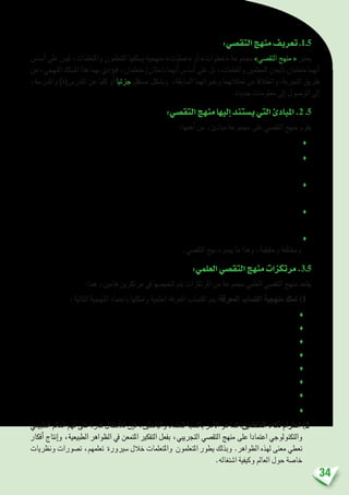 34
:‫التق�صي‬‫منهج‬‫تعريف‬.1.5
‫أ�سا�س‬� ‫على‬ ‫لي�س‬ ،‫واملتعلمات‬ ‫املتعلمون‬ ‫ي�سلكها‬ ‫منهجية‬ »‫«عمليات‬ ‫أو‬� »‫«خطوات‬ ‫جمموعة‬ »‫التق�صي‬ ‫منهج‬ « ‫يعترب‬
‫املنهجي،عن‬‫امل�سلك‬‫هذا‬‫بهما‬‫ؤدي‬�‫في‬،‫متعلمان‬/‫باحثان‬‫أنهما‬�‫أ�سا�س‬�‫على‬‫بل‬،‫واملعلمات‬‫للمعلمني‬‫تابعان‬‫متعلمان‬‫أنهما‬�
،‫واملدر�سة‬ )‫املدر�س(ة‬ ‫عن‬ ‫كليا‬ ‫أو‬� ‫جزئيا‬ ‫م�ستقل‬ ‫وب�شكل‬ ،‫ال�سابقة‬ ‫وخرباتهما‬ ‫متثالتهما‬ ‫من‬ ‫التجربة،وانطالقا‬ ‫طريق‬
.‫جديدة‬ ‫معلومات‬ ‫إىل‬� ‫الو�صول‬ ‫إىل‬�
:‫التق�صي‬‫منهج‬‫إليها‬�‫ي�ستند‬‫التي‬‫املبادئ‬.2 .5
:‫أهمها‬� ‫من‬ ،‫مبادئ‬ ‫جمموعة‬ ‫على‬ ‫التق�صي‬ ‫منهج‬ ‫يقوم‬
‫ويبحثوا؛‬ ‫ي�ستق�صوا‬ ‫أن‬� ‫ميكنهم‬ ‫واملتعلمات‬ ‫املتعلمني‬ ‫جميع‬ ‫أن‬�‫اعتبار‬ ♦
‫وعمليات‬ ‫أدوات‬� ‫ا�ستخدام‬ ‫على‬ ‫القدرة‬ ‫وينمون‬ ،‫املعرفة‬ ‫يطورون‬ ‫واملتعلمات‬ ‫املتعلمني‬ ‫جعل‬ ‫على‬ ‫العمل‬♦
‫العلمي؛‬ ‫التق�صي‬
‫يكون‬ ،‫والتق�صي‬ ‫البحث‬ ‫بوا�سطة‬ ،‫العلمي‬ ‫الن�شاط‬ ‫درو�س‬ ‫بناء‬ ‫يف‬ ‫واملتعلمات‬ ‫املتعلمني‬ ‫إ�رشاك‬� ‫أن‬�‫ب‬ ‫االقتناع‬♦
‫الدرا�سي؛‬ ‫املنهاج‬ ‫من‬ ‫أخرى‬‫ل‬‫ا‬ ‫الوحدات‬ ‫يف‬ ‫النجاح‬ ‫على‬ ‫القدرة‬ ‫لديهم‬
‫مما‬ ،‫متعة‬ ‫واملتعلمات‬ ‫املتعلمني‬ ‫مينح‬ ،‫التق�صي‬ ‫منهج‬ ‫وفق‬ ،‫العلمي‬ ‫الن�شاط‬ ‫درو�س‬ ‫تقدمي‬ ‫أن‬�‫ب‬ ‫االقتناع‬♦
‫لديهم؛‬ ‫وتر�سخها‬ ‫التعلمات‬ ‫يي�رسحدوث‬
‫متنوعة‬ ‫أدوات‬� ‫اعتماد‬ ‫خالل‬ ‫من‬ ‫تقوم‬ ‫أن‬� ‫يجب‬ ‫العلمية‬ ‫املفاهيم‬ ‫يف‬ ‫واملتعلمات‬ ‫املتعلمني‬ ‫كفايات‬ ‫أن‬�‫ب‬ ‫االقتناع‬♦
.‫التق�صي‬ ‫نهج‬ ‫يي�رسه‬ ‫ما‬ ‫وهذا‬ ،‫وحقيقية‬ ‫وخمتلفة‬
:‫العلمي‬‫التق�صي‬‫منهج‬‫مرتكزات‬.3.5
:‫هما‬ ،‫هامني‬ ‫مرتكزين‬ ‫يف‬ ‫تلخي�صها‬ ‫يتم‬ ‫املرتكزات‬ ‫من‬ ‫جمموعة‬ ‫العلمي‬ ‫التق�صي‬ ‫منهج‬ ‫يقتعد‬
: ‫التالية‬ ‫املنهجية‬ ‫باعتماد‬ ‫ومتلكها‬ ‫العلمية‬ ‫املعرفة‬ ‫اكت�ساب‬ ‫يتم‬ :‫املعرفة‬ ‫اكت�ساب‬ ‫منهجية‬ ‫متلك‬ )1
‫منظمة؛‬ ‫مبالحظات‬ ‫القيام‬ ♦
‫أ�سئلة؛‬‫ل‬‫ل‬ ‫الدقيقة‬ ‫ال�صياغة‬ ♦
‫فر�ضيات؛‬ ‫و�ضع‬ ♦
‫جتريبية؛‬ ‫تق�صيات‬ ‫إجراء‬‫ل‬ ‫التخطيط‬ ♦
‫املعطيات؛‬ ‫جلمع‬ ‫�صادقة‬ ‫بحث‬ ‫أدوات‬� ‫توظيف‬ ♦
‫أويلها؛‬�‫وت‬ ‫املعطيات‬ ‫حتليل‬ ♦
‫وتف�سريات؛‬ ‫أجوبة‬� ‫تقدمي‬ ♦
...‫إليها‬� ‫املتو�صل‬ ‫النتائج‬ ‫على‬ ‫بناء‬ ‫وا�ست�رشاف‬ ‫ؤات‬�‫تنب‬ ‫و�ضع‬ ♦
‫الطبيعي‬ ‫العامل‬ ‫فهم‬ ‫على‬ ‫قدرة‬ ‫أطفال‬‫ل‬‫ل‬ ‫إن‬�‫ف‬ ،‫والباحثني‬ ‫للعلماء‬ ‫بالن�سبة‬ ‫أمر‬‫ل‬‫ا‬ ‫هو‬ ‫كما‬ :‫املتعلمني‬ ‫ذكاء‬ ‫احرتام‬ )2
‫أفكار‬� ‫إنتاج‬�‫و‬ ،‫الطبيعية‬ ‫الظواهر‬ ‫يف‬ ‫املتمعن‬ ‫التفكري‬ ‫بفعل‬ ،‫التجريبي‬ ‫التق�صي‬ ‫منهج‬ ‫على‬ ‫اعتمادا‬ ‫والتكنولوجي‬
‫ونظريات‬ ‫ت�صورات‬ ،‫تعلمهم‬ ‫�سريورة‬ ‫خالل‬ ‫واملتعلمات‬ ‫املتعلمون‬ ‫يطور‬ ‫وبذلك‬ .‫الظواهر‬ ‫لهذه‬ ‫معنى‬ ‫تعطي‬
.‫ا�شتغاله‬ ‫وكيفية‬ ‫العامل‬ ‫حول‬ ‫خا�صة‬
 