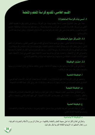 39
‫واملتعلمة‬‫املتعلم‬‫كرا�سة‬‫تقدمي‬:‫اخلام�س‬‫الق�سم‬
)‫الـمتعلم(ة‬‫كرا�سة‬‫بناء‬‫أ�س�س‬�.1
‫التفكري‬ ‫يقت�ضيه‬ ‫ما‬ ‫وفق‬ ‫بنائها‬ ‫يف‬ ‫وي�ساهم‬ ،‫املعرفة‬ ‫عن‬ ‫يبحث‬ ‫متق�صيا‬ ‫فاعال‬ ‫عن�رصا‬ )‫املتعلم(ة‬ ‫جعل‬ ‫على‬ ‫عمال‬
‫ت�ضمن‬،‫ديدكتيكية‬‫حمددات‬‫عدة‬‫فيها‬‫روعيت‬،‫حديثة‬‫بيداغوجية‬‫أ�س�س‬�‫على‬‫الدرو�س‬‫بناء‬‫مت‬‫فقد‬،‫�رشوط‬‫من‬‫العلمي‬
‫أ�س�س‬‫ل‬‫ا‬‫هذه‬‫إجمال‬�‫وميكن‬.)‫واملتعلم(ة‬)‫أ�ستاذ(ة‬‫ل‬‫ا‬‫بني‬‫والتوا�صل‬‫الت�شارك‬‫على‬‫مبني‬‫فعال‬‫لتعلم‬‫ال�رضورية‬‫ال�رشوط‬
:‫يف‬ ‫وال�رشوط‬
:)‫الـمتعلم(ة‬‫حول‬‫التمركز‬.1.1
‫التعلم‬‫قدرات‬‫وتنمية‬،‫العلمي‬‫التق�صي‬‫نهج‬‫اكت�ساب‬‫يف‬‫أ�سا�سيا‬�‫عامال‬‫نف�سها‬‫من‬‫جتعل‬،‫العلمي‬‫الن�شاط‬‫مادة‬‫طبيعة‬‫إن‬�
،‫آمرة‬�‫�صيغة‬‫كل‬‫من‬‫خالية‬،‫ت�شاركية‬‫تعليمات‬‫وفق‬،‫واملتعلمة‬‫للمتعلم‬‫اخلطابات‬‫كل‬‫توجيه‬‫مت‬،‫ذلك‬‫يتحقق‬‫وحتى‬.‫الذاتي‬
‫واالجتماعية‬‫والثقافية‬‫الفكرية‬‫خ�صو�صياتهما‬‫كل‬‫روعيت‬،‫إطار‬‫ل‬‫ا‬‫هذا‬‫ويف‬.‫وا�ستثمارها‬‫املعرفة‬‫بناء‬‫يف‬‫إ�رشاكهما‬�‫بهدف‬
‫ق�صد‬ ،‫أن�شطة‬‫ل‬‫ا‬ ‫إجناز‬� ‫يف‬ ‫التق�صي‬ ‫منهج‬ ‫العتماد‬ ‫مي�رسة‬ ‫بيداغوجية‬ ‫طرائق‬ ‫واعتمدت‬ ،‫أن�شطة‬‫ل‬‫ا‬ ‫اقرتاح‬ ‫يف‬ ‫والنف�سية‬
.‫االبتدائي‬‫التعليم‬‫مرحلة‬‫نهاية‬‫عند‬‫وموا�صفاتهما‬‫حاجياتهما‬‫من‬‫انطالقا‬،‫املحددة‬‫أهداف‬‫ل‬‫ا‬‫حتقيق‬
‫الوظيفة‬‫اعتبار‬ .2.1
‫وتر�سيخها‬ ‫التعلمات‬ ‫إنتاج‬� ‫إىل‬� ‫هادفة‬ ‫وظائف‬ ‫ؤدي‬�‫ت‬ ،‫فاعلة‬ ‫أداة‬� ‫يجعلها‬ ‫ما‬ ‫وفق‬ ‫وبنائها‬ ‫الكرا�سة‬ ‫كون‬ ‫يف‬ ‫وتتمثل‬
:‫الوظائف‬ ‫هذه‬ ‫ومن‬ ،‫وتطويرها‬ ‫وتقوميها‬
‫التعلمية‬‫الوظيفة‬.‫أ‬�
،‫البيداغوجي‬ ‫واالن�سجام‬ ‫الرتابط‬ ‫بف�ضل‬ ‫أ�سا�سية‬� ‫تعلمات‬ ‫إحراز‬� )‫للمتعلم(ة‬ ‫تتيح‬ ‫أداة‬� ‫الكرا�سة‬ ‫كون‬ ‫يف‬ ‫وتتمظهر‬
.‫امل�ستهدفة‬ ‫الكفاءات‬ ‫تنمية‬ ‫إطار‬� ‫يف‬ ‫تندرج‬ ،‫و�سلوكيات‬ ‫ومواقف‬ ‫ومهارات‬ ‫معارف‬ ‫من‬ ‫املحتويات‬ ‫تنظيم‬ ‫يف‬ ‫املتحكم‬
‫املنهجية‬‫الوظيفة‬.‫ب‬
‫واال�ستك�شاف‬ ‫ؤل‬�‫والت�سا‬ ‫املالحظة‬ ‫على‬ ‫واحلث‬ ‫املبادرة‬ ‫على‬ ‫ارتكازا‬ ،‫وتب�سيطه‬ ‫التعلم‬ ‫تي�سري‬ ‫عملية‬ ‫يف‬ ‫املتمثلة‬ ‫وهي‬
‫وتذكي‬ ،‫وت�شجعه‬ ‫الذاتي‬ ‫التعلم‬ ‫تتيح‬ ‫التي‬ ،‫املنهجية‬ ‫املقاربات‬ ‫من‬ ‫جمموعة‬ ‫على‬ ‫اعتمادا‬ ،...،‫والبحث‬ ‫والتفكري‬
.‫التق�صي‬ ‫الرغبة‬
‫العلمية‬‫ج.الوظيفة‬
،‫والتناق�ضات‬ ‫أخطاء‬‫ل‬‫ا‬ ‫من‬ ‫وخلوها‬ ،‫وتعبريها‬ ‫داللتها‬ ‫�صدق‬ ‫حيث‬ ‫من‬ ‫العلمية‬ ‫املعرفية‬ ‫بامل�ضامني‬ ‫املرتبطة‬ ‫وهي‬
.‫العلمي‬ ‫الن�شاط‬ ‫لطبيعة‬ ‫وم�سايرتها‬
‫االجتماعية‬‫د.الوظيفة‬
،‫املعرفية‬‫واملحتويات‬‫أمثلة‬‫ل‬‫وا‬‫الر�سوم‬‫خالل‬‫من‬،‫وثقافتهما‬‫واملتعلمة‬‫املتعلم‬‫حميط‬‫على‬‫الكرا�سة‬‫انفتاح‬‫يف‬‫وتتمثل‬
.‫مكوناتها‬ ‫بكل‬ ‫املغربية‬ ‫للثقافة‬ ‫إيجابية‬‫ل‬‫ا‬ ‫التمظهرات‬ ‫إغفال‬� ‫دون‬
 
