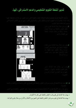 46
»‫أ‬�‫أتهي‬�«‫اال�ستدراكي‬‫والدعم‬‫الت�شخي�صي‬‫التقومي‬‫أن�شطة‬�‫تدبري‬
‫عليها‬ ‫واملحافظة‬ ‫الذات‬ ‫عن‬ ‫التعبري‬ ‫عن‬ ‫القدرة‬ ‫واملتعلمة‬ ‫املتعلم‬ ‫المتالك‬ ‫وقائيا‬ ‫ت�شخي�صيا‬ ‫ا‬ً‫تقومي‬ ‫أن�شطة‬‫ل‬‫ا‬ ‫هذه‬ ُّ‫د‬‫تع‬
‫التي‬ ‫القاعدية‬ ‫املفاهيم‬ ‫بني‬ ‫من‬ ‫وهي‬ ،‫املكان‬ ‫يف‬ ‫والتموقع‬ ‫واللون‬ ‫وال�شكل‬ ‫اجل�سم‬ ‫كمفهوم‬ ‫أ�سا�سية‬� ‫مفاهيم‬ ‫امتالك‬ ‫وكذا‬
.‫امل�ستوى‬ ‫هذا‬ ‫تعلمات‬ ‫لبناء‬ ‫ؤ�س�س‬�‫ت‬
‫مدى‬ ‫تقومي‬ ‫الن�شاط‬ ‫هذا‬ ‫خالل‬ ‫من‬ ‫نروم‬.1
‫أع�ضاء‬� ‫معرفة‬ ‫من‬ ‫واملتعلمة‬ ‫املتعلم‬ ‫متكن‬
‫باخلط‬ ‫الو�صل‬ ‫خالل‬ ‫من‬ ‫وذلك‬ ،‫ج�سمه‬
.‫ومكانها‬ ‫القطعة‬ ‫بني‬
6
ُ‫َّـأ‬‫ي‬َ‫ه‬َ‫ت‬َ‫أ‬ ُّ‫ي‬ ِ‫ْخيص‬‫ش‬َّ‫ت‬‫ٱل‬ ُ‫م‬‫وي‬ْ‫ق‬َّ‫ت‬‫َل‬‫ا‬
: ٍّ‫ط‬َ‫خ‬ِ‫ب‬ ُ‫ل‬ ِ‫ص‬َ‫أ‬
: ٍّ‫ط‬َ‫خ‬ِ‫ب‬ ُ‫ل‬ ِ‫ص‬َ‫أ‬
: ٍّ‫ط‬َ‫خ‬ِ‫ب‬ ُ‫ل‬ ِ‫ص‬َ‫أ‬
1
2
3
7
:َ‫ة‬ َ‫راش‬َ‫ف‬ْ‫ل‬‫ٱ‬ ُ‫ِّن‬‫و‬َ‫ل‬ُ‫أ‬
:ِ‫َر‬‫م‬ْ‫ح‬َ ْ‫ٱل‬ِ‫ب‬ ِ‫ة‬َ‫ل‬ِ‫او‬ّ‫ٱلط‬ َ‫ت‬ْ‫ح‬َ‫ت‬ ‫تي‬َّ‫ل‬‫ٱ‬ َ‫ة‬َ‫ر‬ُ‫ك‬ْ‫ل‬‫ٱ‬ ُ‫ِّن‬‫و‬َ‫ل‬ُ‫أ‬
: ِ‫َق‬‫ر‬ْ‫ز‬َ ْ‫بٱل‬ َ‫ل‬َ‫و‬ْ‫ط‬َ ْ‫َٱل‬‫و‬ ِ‫ر‬ َ‫ض‬ْ‫خ‬َ ْ‫ٱل‬ِ‫ب‬ َ‫ر‬ َ‫ص‬ْ‫ق‬َ ْ‫ٱل‬ ُ‫ِّن‬‫و‬َ‫ل‬ُ‫أ‬
4
5
6
7
:ِ‫ر‬َ‫ف‬ ْ‫ص‬َ ْ‫ٱل‬ِ‫ب‬ ِ‫ل‬ْ‫ف‬ِّ‫ٱلط‬ ِ‫َمين‬‫ي‬ ‫لى‬َ‫ع‬ ‫تي‬َّ‫ل‬‫ٱ‬ َ‫ة‬َ‫ر‬ُ‫ك‬ْ‫ل‬‫ٱ‬ ُ‫ِّن‬‫و‬َ‫ل‬ُ‫أ‬
‫إقدام‬� ‫مدى‬ ‫الن�شاط‬ ‫هذا‬ ‫خالل‬ ‫من‬ ‫م‬ّ‫نقو‬ .2
‫أع�ضاء‬� ‫بع�ض‬ ‫معرفة‬ ‫على‬ ‫واملتعلم‬ ‫املتعلمة‬
‫ثم‬ ،‫ا‬ً‫�شفهي‬ ‫عنها‬ ‫بالتعبري‬ ‫وذلك‬ ‫حوا�سه‬
‫الع�ضو‬ ‫ر�سم‬ ‫بني‬ ‫بخط‬ ‫(الو�صل‬ ‫كتابة‬
.)‫الوجه‬ ‫ور�سم‬
‫مدى‬ ‫الن�شاط‬ ‫هذا‬ ‫خالل‬ ‫من‬ ‫م‬ّ‫نقو‬ .3
‫احلفاظ‬ ‫و‬ ‫لذاتيها‬ ‫واملتعلمة‬ ‫تقديراملتعلم‬
‫والر�سوم‬ ‫ال�سلوك‬ ‫بني‬ ‫املتعلم‬ ‫عليها،بربط‬
.‫التعبريية‬
‫وبالن�سبة‬ ‫أ�شياء‬‫ل‬‫ول‬ ،‫له‬ ‫بالن�سبة‬ ‫املكان‬ ‫يف‬ ‫التموقع‬ ‫على‬ ‫واملتعلمة‬ ‫املتعلم‬ ‫قدرة‬ ‫مدى‬ ‫تقومي‬ ‫إىل‬� ‫أن�شطة‬‫ل‬‫ا‬ ‫هذه‬ ‫تهدف‬ .5 ‫و‬ 4
.‫لبع�ضهما‬
‫التعبري‬ ‫من‬ ‫واملتعلمات‬ ‫املتعلمني‬ ‫متكن‬ ،‫إجرائية‬�‫و‬ ‫�شبيهة‬ ‫و�ضعيات‬ )‫أ�ستاذ(ة‬‫ل‬‫ا‬ ‫يقرتح‬ ‫أن�شطة‬‫ل‬‫ا‬ ‫هذه‬ ‫غرار‬ ‫وعلى‬
.‫املكان‬ ‫يف‬ ‫التموقع‬ ‫عن‬ ‫ا‬ً‫�شفهي‬
.‫أطوال‬‫ل‬‫ا‬ ‫قارنة‬ُ‫م‬ ‫على‬ ‫واملتعلمة‬ ‫املتعلم‬ ‫قدرة‬ ‫تقومي‬ ‫إىل‬� ‫الن�شاط‬ ‫هذا‬ ‫يهدف‬ .6
.‫الفرا�شة‬‫تلوين‬‫خالل‬‫من‬‫ألوان‬‫ل‬‫وا‬‫أ�شكال‬‫ل‬‫ا‬‫بني‬‫التمييز‬‫على‬‫واملتعلمة‬‫املتعلم‬‫قدرة‬‫مدى‬‫تقومي‬‫إىل‬�‫الن�شاط‬‫هذا‬‫يهدف‬.7
 