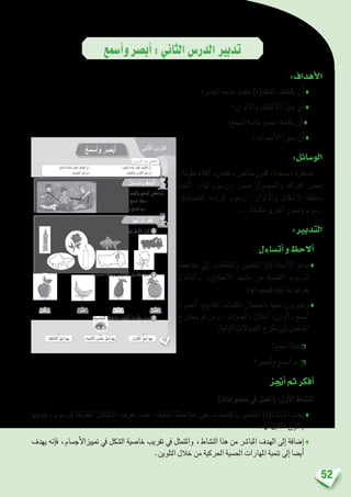 52
‫أ�سمع‬�‫و‬‫أب�صر‬�:‫الثاين‬‫الدر�س‬‫تدبري‬
:‫أهداف‬‫ل‬‫ا‬
‫الب�رص؛‬ ‫حا�سة‬ ‫ع�ضو‬ )‫املتعلم(ة‬ ‫يكت�شف‬ ‫أن‬� ♦
‫ألوان؛‬‫ل‬‫وا‬ ‫أ�شكال‬‫ل‬‫ا‬ ‫مييزا‬ ‫أن‬� ♦
‫ال�سمع؛‬ ‫حا�سة‬ ‫ع�ضو‬ ‫يكت�شفا‬ ‫أن‬� ♦
‫أ�صوات؛‬‫ل‬‫ا‬ ‫مييزا‬ ‫أن‬� ♦
:‫الو�سائل‬
،‫ملونة‬‫أقالم‬�،‫مق�ص‬،‫ر�صا�ص‬‫قلم‬،‫ممحاة‬،‫م�سطرة‬
‫أ�شياء‬� ،‫لها‬ ‫ور�سوم‬ ‫�صور‬ ‫أو‬�‫رض‬�‫واخل‬ ‫الفواكه‬ ‫بع�ض‬
،)‫التلميذ(ة‬ ‫كرا�سة‬ ‫ر�سوم‬ ،‫ألوان‬‫ل‬‫وا‬ ‫أ�شكال‬‫ل‬‫ا‬ ‫خمتلفة‬
...‫مكملة‬ ‫أخرى‬� ‫و�صور‬ ‫ر�سوم‬
:‫التدبري‬
‫أت�ساءل‬�‫و‬‫أالحظ‬�
‫مالحظة‬ ‫إىل‬� ‫واملتعلمات‬ ‫املتعلمني‬ )‫(ة‬ ‫أ�ستاذ‬‫ل‬‫ا‬ ‫يدعو‬♦
‫والتداول‬ ،‫االنطالق‬ ‫م�شهد‬ ‫من‬ ‫املقتب�سة‬ ‫الر�سوم‬
‫لها؛‬ ‫فهمهم‬ ‫يفيد‬ ‫مبا‬ ‫حولها‬
،‫أب�رص‬� :‫املفاتيح‬ ‫الكلمات‬ ‫با�ستعمال‬ ‫عنها‬ ‫ويعربون‬♦
‫ي�ستدرج‬ ‫ثم‬ ‫ومن‬ ،‫أ�صوات‬� ،‫أ�شكال‬� ،‫ألوان‬� ،‫أ�سمع‬�
:‫التالية‬ ‫ؤالت‬�‫س‬�‫الت‬ ‫طرح‬ ‫إىل‬� ‫املتعلمني‬
‫أ�سمع؟‬� ‫ماذا‬ ❒
‫أب�رص؟‬�‫و‬ ‫أ�سمع‬� ‫مب‬ ❒
‫أجنز‬�‫ثم‬‫أفكر‬�
)‫جمموعات‬ ‫يف‬ ‫(العمل‬ :‫أول‬‫ل‬‫ا‬ ‫الن�شاط‬
‫وتلوينها‬ ‫للر�سوم‬ ‫املطابقة‬ ‫أ�شكال‬‫ل‬‫ا‬ ‫تعرف‬ ‫ق�صد‬ ،‫الدقيقة‬ ‫املالحظة‬ ‫على‬ ‫واملتعلمات‬ ‫املتعلمني‬ )‫أ�ستاذ(ة‬‫ل‬‫ا‬ ‫يحث‬♦
‫لها؛‬ ‫املقابل‬ ‫باللون‬
‫يهدف‬ ‫إنه‬�‫ف‬ ،‫أج�سام‬‫ل‬‫متييزا‬ ‫يف‬ ‫ال�شكل‬ ‫خا�صية‬ ‫تقريب‬ ‫يف‬ ‫واملتمثل‬ ،‫الن�شاط‬ ‫هذا‬ ‫من‬ ‫املبا�رش‬ ‫الهدف‬ ‫إىل‬� ‫إ�ضافة‬�♦
.‫التلوين‬ ‫خالل‬ ‫من‬ ‫احلركية‬ ‫احل�سية‬ ‫املهارات‬ ‫تنمية‬ ‫إىل‬� ‫أي�ضا‬�
12
: ِ‫س‬ْ‫َّر‬‫د‬‫ٱل‬ َ‫ن‬ِ‫م‬ ‫دافي‬ْ‫ه‬َ‫أ‬
ٌ‫ر‬َ‫ض‬ْ‫خ‬َ‫أ‬ٌ‫ر‬َ‫ف‬ْ‫ص‬َ‫أ‬ٌ‫ر‬َ‫م‬ْ‫ح‬َ‫أ‬ٌ‫ي‬ِ‫ل‬‫ا‬َ‫ق‬ُ‫ت‬ْ‫ُر‬‫ب‬
َ‫وان‬ْ‫ل‬َ ْ‫ٱل‬ ُ‫ز‬ِّ‫ي‬َ‫م‬ُ‫أ‬ ‫ها‬ِ‫ب‬ِ‫ياء‬ْ‫ش‬َ ْ‫ٱل‬ َ‫َس‬‫م‬ْ‫ل‬َ‫م‬ ُ‫ز‬ِّ‫ي‬َ‫م‬ُ‫أ‬ ‫ها‬ِ‫ب‬َ‫ل‬‫كا‬ْ‫ش‬َ ْ‫ٱل‬ ُ‫ز‬ِّ‫ي‬َ‫م‬ُ‫أ‬ ‫ها‬ِ‫ب‬
‫ِي‬‫ن‬‫ا‬َّ‫ث‬‫ٱل‬ ُ‫س‬ْ‫َّر‬‫د‬‫ل‬َ‫ا‬ُ‫ع‬َ‫م‬ْ‫س‬َ‫أ‬ َ‫و‬ ُ‫ر‬ ِ‫ص‬ْ‫ب‬ُ‫أ‬
‫؛‬ِ‫ْع‬‫م‬ َّ‫ٱلس‬ ِ‫ة‬ َّ‫حاس‬ َ‫و‬ ْ‫ض‬ُ‫ع‬ َ‫ف‬ ِ‫ش‬َ‫ت‬ْ‫ك‬َ‫أ‬ ْ‫ن‬َ‫أ‬ - ‫؛‬ِ‫ر‬ َ‫َص‬‫ب‬ْ‫ل‬‫ٱ‬ ِ‫ة‬ َّ‫حاس‬ َ‫و‬ ْ‫ض‬ُ‫ع‬ َ‫ف‬ ِ‫ش‬َ‫ت‬ْ‫ك‬َ‫أ‬ ْ‫ن‬َ‫أ‬ -
. َ‫وات‬ ْ‫ص‬َ ْ‫ٱل‬ َ‫ز‬ِّ‫ي‬َ‫م‬ُ‫أ‬ ْ‫ن‬َ‫أ‬ - ‫؛‬َ‫ل‬‫كا‬ ْ‫ش‬َ ْ‫َٱل‬‫و‬ َ‫وان‬ْ‫ل‬َ ْ‫ٱل‬ َ‫ز‬ِّ‫ي‬َ‫م‬ُ‫أ‬ ْ‫ن‬َ‫أ‬ -
ُ‫ل‬َ‫ساء‬َ‫ت‬َ‫أ‬َ‫و‬ ُ‫ظ‬ِ‫ح‬ َ‫ل‬ُ‫أ‬
ُ‫ز‬ِ‫ج‬ْ‫ن‬ُ‫أ‬ َّ‫م‬ُ‫ث‬ ُ‫ر‬ِّ‫ك‬َ‫ف‬ُ‫أ‬
:ُ‫ه‬َ‫ل‬ ِ‫ب‬ ِ‫ناس‬ُ‫م‬‫ـ‬ْ‫ل‬‫ٱ‬ ِ‫م‬ ْ‫س‬ِ‫ج‬ْ‫ل‬‫ٱ‬ ِ‫ن‬ْ‫و‬َ‫ل‬ِ‫ب‬ َ‫ل‬ْ‫ك‬ َّ‫ٱلش‬ ُ‫ن‬ِّ‫و‬َ‫ل‬ُ‫أ‬
:ِ‫ة‬َ‫ب‬ ِ‫ناس‬ُ‫م‬ْ‫ل‬‫ٱ‬ ِ‫ة‬َ‫طاق‬ِ‫ب‬ْ‫ل‬‫ٱ‬َ‫و‬ ِ‫ة‬َ‫ه‬ِ‫ك‬‫فا‬ْ‫ل‬‫ٱ‬ َ‫ن‬ْ‫ي‬َ‫ب‬ ٍّ‫ط‬َ‫خ‬ِ‫ب‬ ُ‫ل‬ ِ‫ص‬َ‫أ‬
:ِ‫ة‬َ‫ب‬ ِ‫ناس‬ُ‫م‬ْ‫ل‬‫ٱ‬ ِ‫ة‬َ‫طاق‬ِ‫ب‬ْ‫ل‬‫ٱ‬َ‫و‬ ِ‫و‬ ْ‫ُض‬‫ع‬ْ‫ل‬‫ٱ‬ َ‫ن‬ْ‫ي‬َ‫ب‬ ٍّ‫ط‬َ‫خ‬ِ‫ب‬ ُ‫ل‬ ِ‫ص‬َ‫أ‬
.‫حيطي‬ُ‫م‬ ِ‫ف‬ُّ‫ر‬َ‫ع‬َ‫ت‬ ‫لى‬َ‫ع‬ ُ‫ر‬ َ‫َص‬‫ب‬ْ‫ل‬‫ٱ‬َ‫و‬ ُ‫ْع‬‫م‬ َّ‫ٱلس‬ ‫ُني‬‫د‬ِ‫ُساع‬‫ي‬
‫؟‬ ُ‫ر‬ ِ‫ْص‬‫ب‬ُ‫أ‬َ‫و‬ ُ‫َع‬‫م‬ ْ‫س‬َ‫أ‬ ‫ماذا‬ -
‫؟‬ ُ‫ر‬ ِ‫ْص‬‫ب‬ُ‫أ‬َ‫و‬ ُ‫َع‬‫م‬ ْ‫س‬َ‫أ‬ َ‫م‬ِ‫ب‬ -
1
2
3
 