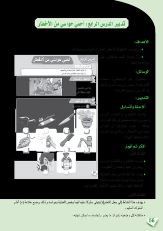 56
	
‫أخطار‬‫ل‬‫ا‬‫من‬‫حوا�سي‬‫أحمي‬�:‫الرابع‬‫الدر�س‬‫تدبري‬
:‫أهداف‬‫ل‬‫ا‬
‫ويتجنباها؛‬ ‫باحلوا�س‬ ‫ال�ضارة‬ ‫أخطار‬‫ل‬‫ا‬ )‫املتعلم(ة‬ ‫يتعرف‬ ‫أن‬� ♦
‫على‬ ‫يحافظان‬ ‫كيف‬ ‫يتعرفا‬ ‫أن‬� ♦
.‫حوا�سهما‬ ‫�سالمة‬
:‫الو�سائل‬
،‫ممحاة‬ ،‫الر�صا�ص‬ ‫قلم‬ ،‫م�سطرة‬
‫إغناء‬‫ل‬ ‫أخرى‬� ‫ور�سوم‬ ‫�صور‬ ،‫ملونة‬ ‫أقالم‬�
.‫الكرا�سة‬ ‫ر�سوم‬ ،‫الدر�س‬ ‫هذا‬
:‫التدبري‬
‫أت�ساءل‬�‫و‬‫أالحظ‬�
‫الر�سوم‬ ‫واملتعلمات‬ ‫املتعلمون‬ ‫يالحظ‬
:‫املفردات‬‫ذلك‬‫يف‬‫م�ستعملني‬‫عنها‬‫ويعربون‬
‫احلوا�س‬ ‫أن‬� ‫ليتعرفوا‬ ،‫ي�رض‬ – ‫يحافظ‬
‫ؤل‬�‫الت�سا‬ ‫يتم‬ ‫وبالتايل‬ .‫أخطار‬‫ل‬‫ا‬ ‫من‬ ‫حتمينا‬
‫؟‬ ‫عليها‬ ‫نحافظ‬ ‫كيف‬ :
‫أجنز‬�‫ثم‬‫أفكر‬�
:‫أول‬‫ل‬‫ا‬ ‫الن�شاط‬
‫الر�سوم‬ ‫واملتعلمات‬ ‫املتعلمون‬ ‫يتعرف‬♦
.‫املطلوب‬ ‫ويحددون‬ ‫عنها‬ ‫ويعربون‬
)‫املتعلم(ة‬ ‫جعل‬ ‫إىل‬� ‫الن�شاط‬ ‫هذا‬ ‫يهدف‬♦
‫ق�صد‬ ‫حوا�سه‬ ‫جتاه‬ ‫إيجابيا‬� ‫�سلوكا‬ ‫يتبنى‬
.‫بها‬ ‫امل�رضة‬ ‫أخطار‬‫ل‬‫ا‬ ‫بتجنب‬ ‫وذلك‬ ،‫عليها‬ ‫املحافظة‬
:‫الثاين‬ ‫الن�شاط‬
‫أمام‬� )×( ‫عالمة‬ ‫بو�ضع‬ ‫وذلك‬ ‫بحوا�سه‬ ‫العناية‬ ‫يخ�ص‬ ‫فيما‬ ‫�سليما‬ ‫�سلوكا‬ ‫يتبنى‬ )‫املتعلم(ة‬ ‫جعل‬ ‫إىل‬� ‫الن�شاط‬ ‫هذا‬ ‫يهدف‬♦
.‫ال�سليم‬ ‫ال�سلوك‬
.‫جتنبه‬ ‫ميكن‬ ‫وما‬ ‫باحلا�سة‬ ‫ي�رض‬ ‫ما‬ ‫إبراز‬�‫و‬ ‫و�ضعية‬ ‫كل‬ ‫مناق�شة‬ ♦
16
: ِ‫س‬ْ‫َّر‬‫د‬‫ٱل‬ َ‫ن‬ِ‫م‬ ‫دافي‬ْ‫ه‬َ‫أ‬
ِ‫طار‬ْ‫خ‬َ ْ‫ٱل‬ َ‫ن‬ِ‫م‬ ‫ي‬ ّ‫واس‬َ‫ح‬ ‫ي‬ِ‫م‬ْ‫ح‬َ‫أ‬ ُ‫ع‬ِ‫اب‬ّ‫ٱلر‬ ُ‫س‬ْ‫َّر‬‫د‬‫ل‬َ‫ا‬
‫َها؛‬‫ب‬َّ‫ن‬َ‫ج‬َ‫ت‬َ‫َأ‬‫و‬ ‫ي‬ ّ‫واس‬َ‫ح‬ِ‫ب‬ َ‫ة‬َّ‫ر‬‫ا‬ ّ‫ٱلض‬ َ‫ر‬‫طا‬ْ‫خ‬َ ْ‫ٱل‬ َ‫ف‬َّ‫ر‬َ‫ع‬َ‫ت‬َ‫أ‬ ْ‫ن‬َ‫أ‬ -
.‫ي‬ ّ‫واس‬َ‫ح‬ ِ‫ة‬َ‫م‬‫ال‬ َ‫س‬ ‫لى‬َ‫ع‬ ُ‫ظ‬ِ‫ف‬‫حا‬ُ‫أ‬ َ‫ْف‬‫ي‬َ‫ك‬ َ‫ف‬َّ‫ر‬َ‫ع‬َ‫ت‬َ‫أ‬ ْ‫ن‬َ‫أ‬ -
ُ‫ل‬َ‫ساء‬َ‫ت‬َ‫أ‬َ‫و‬ ُ‫ظ‬ِ‫الح‬ُ‫أ‬
ُ‫ز‬ِ‫ج‬ْ‫ن‬ُ‫أ‬ َّ‫م‬ُ‫ث‬ ُ‫ر‬ِّ‫ك‬َ‫ف‬ُ‫أ‬
:‫ي‬ ّ‫واس‬َ‫ح‬ِ‫ب‬ ُّ‫ر‬ ِ‫ض‬ُ‫ت‬ ‫تي‬ََّ‫ل‬‫ٱ‬ ِ‫ياء‬ ْ‫ش‬َ ْ‫ٱل‬ َ‫ت‬ْ‫ح‬َ‫ت‬ )x( َ‫ة‬َ‫م‬‫ال‬َ‫ع‬ ُ‫ع‬ َ‫ض‬َ‫أ‬
.ِ‫طار‬ْ‫خ‬َ ْ‫ٱل‬ َ‫ن‬ِ‫م‬ ‫ميني‬ْ‫ح‬َ‫ت‬ ‫ي‬ ّ‫واس‬َ‫ح‬
‫ها؟‬ِ‫ت‬َ‫م‬‫ال‬ َ‫س‬ ‫لى‬َ‫ع‬ ُ‫ظ‬ِ‫ف‬‫حا‬ُ‫أ‬ َ‫ف‬ْ‫ي‬َ‫ك‬
1
 