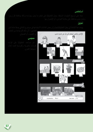 57
‫أ�ستخل�ص‬�
،‫ر�سم‬ ‫كل‬ ‫مبناق�شة‬ ‫بحوا�سه،وذلك‬ ‫ي�رض‬ ‫ما‬ ‫�شطب‬ ‫على‬ )‫املتعلم(ة‬ ‫يعمل‬ ،‫ال�سابقة‬ ‫التعليمات‬ ‫تر�سيخ‬ ‫على‬ ‫عمال‬
.‫بها‬ ‫إ�رضار‬‫ل‬‫ا‬ ‫أو‬� ،‫احلوا�س‬ ‫�سالمة‬ ‫على‬ ‫حمافظته‬ ‫مدى‬ ‫وتبيان‬
‫أطبق‬�
‫لدى‬ ‫عامة‬ ‫ب�صفة‬ ‫الت�شايف‬ ‫مو�ضوع‬ ‫يف‬ ‫االجتماعية‬ ‫العادات‬ ‫بع�ض‬ ‫يتجاوزان‬ )‫املتعلم(ة‬ ‫جعل‬ ‫إىل‬� ‫الن�شاط‬ ‫هذا‬ ‫يهدف‬
‫الذهاب‬ ‫من‬ ‫جناعة‬ ‫أقل‬� ‫ذلك‬ ‫أن‬‫ل‬ ،‫الع�شابني‬
.‫ال�صيديل‬ ‫أو‬� ،‫الطبيب‬ ‫إىل‬�
‫معجمي‬
‫قراءة‬ ‫على‬ )‫املتعلم(ة‬ ‫م�ساعدة‬ ‫تتم‬
‫إغناء‬� ‫ق�صد‬ ‫والفرن�سية‬ ‫بالعربية‬ ‫املفردات‬
.‫اللغوي‬ ‫ر�صيدهما‬
17
:ِ‫ليم‬ َّ‫ٱلس‬ ِ‫لوك‬ ُّ‫ٱلس‬ ‫لى‬َ‫ع‬ ُّ‫ل‬ُ‫د‬َ‫ت‬ ‫تي‬َّ‫ل‬‫ٱ‬ ِ‫طاقات‬ِ‫ب‬ْ‫ل‬‫ٱ‬ ِ‫ر‬ َ‫ض‬ْ‫خ‬َ ْ‫ٱل‬ِ‫ب‬ ُ‫ن‬ِّ‫و‬َ‫ل‬ُ‫أ‬ 2
:‫ها‬ِ‫ب‬ ُّ‫ر‬ ِ‫ض‬ُ‫ي‬ ‫ما‬ ِ‫ب‬ْ‫ط‬ َ‫ش‬ِ‫ب‬ ‫ي‬ ّ‫واس‬َ‫ح‬ ِ‫ة‬َ‫م‬‫ال‬ َ‫س‬ ‫لى‬َ‫ع‬ ُ‫ظ‬ِ‫ف‬‫حا‬ُ‫أ‬
:‫لى‬ِ‫إ‬ ً‫ة‬َ‫ر‬ َ‫باش‬ُ‫م‬ ُ‫ب‬َ‫ه‬ْ‫ذ‬َ‫أ‬ ‫ي‬ ّ‫واس‬َ‫ح‬ ِ‫ضاء‬ ْ‫ع‬َ‫أ‬ ُ‫د‬َ‫ح‬َ‫أ‬ ‫ني‬ُ‫م‬ِ‫ل‬ْ‫ؤ‬ُ‫ي‬ ‫َما‬‫د‬ْ‫ن‬ِ‫ع‬
ُ‫ص‬ِ‫ل‬ ْ‫خ‬َ‫ت‬ ْ‫س‬َ‫أ‬
ُ‫ق‬ِّ‫ب‬َ‫ط‬ُ‫أ‬
‫ي‬ِ‫م‬َ‫ج‬ْ‫ع‬ُ‫م‬
la protection : ُ‫ة‬َ‫ظ‬َ‫ف‬‫ُحا‬‫م‬‫ـ‬ْ‫ل‬َ‫ا‬ mes sens : ‫ّي‬‫س‬‫وا‬َ‫ح‬
 