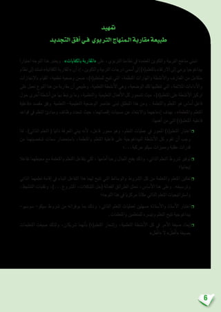 6
‫متهيد‬
‫التجديد‬‫أفق‬�‫فـي‬ ‫الرتبوي‬‫الـمنهاج‬‫مقاربة‬‫طبيعة‬
‫اختيارا‬ ‫التوجه‬ ‫هذا‬ ‫ويعترب‬ .»‫بالكفايات‬ ‫«املقاربة‬ ‫على‬ ،‫الرتبوي‬ ‫نظامنا‬ ‫يف‬ ‫املعتمدة‬ ‫والتكوين‬ ‫الرتبية‬ ‫مناهج‬ ‫تنبني‬
‫نظام‬‫إىل‬�‫ت�ستند‬»‫الكفائية‬‫«املقاربة‬‫أن‬�‫إذ‬�،‫والتكوين‬‫الرتبية‬‫درجات‬‫أ�سمى‬�‫إىل‬�)‫باملتعلم(ة‬‫االرتقاء‬‫إىل‬�‫يرمي‬‫بيداغوجيا‬
‫إجنازات‬‫ل‬‫با‬ ‫القيام‬ ،‫تعلمية‬ ‫و�ضعية‬ ‫�ضمن‬ ،)‫للمتعلم(ة‬ ‫تتيح‬ ‫التي‬ ،‫املنظمة‬ ‫واملهارات‬ ‫أن�شطة‬‫ل‬‫وا‬ ‫املعارف‬ ‫من‬ ‫متكامل‬
‫على‬‫تعمل‬‫النوع‬‫هذا‬‫من‬‫مقاربة‬‫أن‬�‫وطبيعي‬.‫التعلمية‬‫أن�شطة‬‫ل‬‫ا‬‫وهي‬،‫الو�ضعية‬‫تلك‬‫تتطلبها‬‫التي‬،‫املالئمة‬‫أداءات‬‫ل‬‫وا‬
‫حول‬‫أخرى‬�‫أن�شطة‬�‫من‬‫بها‬‫يرتبط‬‫وما‬،‫والتعلمية‬ ‫التعليمية‬‫أفعال‬‫ل‬‫ا‬‫كل‬‫تتمحور‬‫حيث‬،)‫املتعلم(ة‬‫على‬‫أن�شطة‬‫ل‬‫ا‬‫تركيز‬
‫«فاعلية‬ ‫مق�صد‬ ‫وفق‬ ‫التعلمية‬ -‫التعليمية‬ ‫الو�ضعية‬ ‫عنا�رص‬ ‫تبنى‬ ‫املنطلق‬ ‫هذا‬ ‫ومن‬ . ‫واملتعلمة‬ ‫املتعلم‬ ‫هو‬ ‫أ�سا�س‬� ‫فاعل‬
‫قواعد‬ ‫يف‬ ‫التعلم‬ ‫ومبادئ‬ ‫وظائف‬ ‫تتحدد‬ ‫حيث‬ ،‫إق�صائهما‬� ‫م�سببات‬ ‫عن‬ ‫واالبتعاد‬ ‫إدماجهما‬� ‫بهدف‬ ،»‫واملتعلمة‬ ‫املتعلم‬
:‫أهمها‬� ‫من‬ ‫التي‬ )‫املتعلم(ة‬ ‫فاعلية‬
‫لذا‬ .)‫الذاتي‬ ‫التعلم‬ ( ‫ذاتيا‬ ‫املعرفة‬ ‫يبني‬ ‫أنه‬‫ل‬ ،‫فاعل‬ ‫حمور‬ ‫وهو‬ ،‫التعلم‬ ‫عمليات‬ ‫يف‬ ‫املحور‬ )‫املتعلم(ة‬ ‫اعتبار‬❒
‫من‬ ‫�شخ�صيتهما‬ ‫�سمات‬ ‫با�ستح�ضار‬ ،‫واملتعلمة‬ ‫املتعلم‬ ‫فاعلية‬ ‫على‬ ‫البيداغوجية‬ ‫أن�شطة‬‫ل‬‫ا‬ ‫كل‬ ‫تقوم‬ ‫أن‬� ‫وجب‬
‫حركية...؛‬ ‫�سيكو‬ ‫ومميزات‬ ‫عقلية‬ ‫قدرات‬
‫تفاعال‬ ‫حميطهما‬ ‫مع‬ ‫واملتعلمة‬ ‫املتعلم‬ ‫يتفاعل‬ ‫لكي‬ ، ‫أمامها‬� ‫رحبا‬ ‫املجال‬ ‫بفتح‬ ‫وذلك‬ ،‫الذاتي‬ ‫التعلم‬ ‫�رشوط‬ ‫توفري‬❒
‫إيجابيا؛‬�
‫الذاتي‬ ‫تعلمهما‬ ‫إقامة‬� ‫يف‬ ‫البناء‬ ‫التفاعل‬ ‫هذا‬ ‫لهما‬ ‫تتيح‬ ‫التي‬ ‫والو�سائط‬ ‫ال�رشوط‬ ‫كل‬ ‫من‬ ‫واملتعلمة‬ ‫املتعلم‬ ‫متكني‬❒
،‫التن�شيط‬ ‫وتقنيات‬ ،)...‫امل�رشوع‬ ،‫امل�شكالت‬ ‫(حل‬ ‫الفعالة‬ ‫الطرائق‬ ‫حتتل‬ ،‫أ�سا�س‬‫ل‬‫ا‬ ‫هذا‬ ‫وعلى‬ .‫وتر�سيخه‬
‫التوجه؛‬ ‫هذا‬ ‫يف‬ ‫مركزيا‬ ‫مكانا‬ ‫الذاتي‬ ‫التعلم‬ ‫وا�سرتاتيجيات‬
-‫�سو�سيو‬ -‫�سيكو‬ ‫�رشوط‬ ‫من‬ ‫يوفرانه‬ ‫مبا‬ ‫وذلك‬ ،‫الذاتي‬ ‫التعلم‬ ‫لعمليات‬ ‫م�سهلني‬ ‫أ�ستاذة‬‫ل‬‫وا‬ ‫أ�ستاذ‬‫ل‬‫ا‬ ‫اعتبار‬❒
.‫واملتعلمات‬ ‫للمتعلمني‬ ‫وتي�رسه‬ ‫التعلم‬ ‫تتيح‬ ‫بيداغوجية‬
‫التعليمات‬ ‫�صيغت‬ ‫ولذلك‬ ،‫�رشيكان‬ ‫أنهما‬�‫ب‬ )‫املتعلم(ة‬ ‫إ�شعار‬�‫و‬ ،‫التعلمية‬ ‫أن�شطة‬‫ل‬‫ا‬ ‫كل‬ ‫يف‬ ‫أمر‬‫ل‬‫ا‬ ‫�صيغة‬ ‫إبعاد‬�❒
»‫ل‬َ‫ْع‬‫ف‬ِ‫ا‬« َ‫ال‬ » ُ‫ل‬َ‫ْع‬‫ف‬َ‫أ‬�« ‫ب�صيغة‬
 